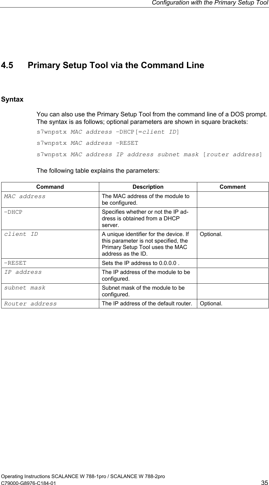 Configuration with the Primary Setup Tool Operating Instructions SCALANCE W 788-1pro / SCALANCE W 788-2pro C79000-G8976-C184-01  35 4.5  Primary Setup Tool via the Command Line Syntax You can also use the Primary Setup Tool from the command line of a DOS prompt. The syntax is as follows; optional parameters are shown in square brackets: s7wnpstx MAC address -DHCP[=client ID] s7wnpstx MAC address -RESET s7wnpstx MAC address IP address subnet mask [router address] The following table explains the parameters: Command Description Comment MAC address The MAC address of the module to be configured.  -DHCP Specifies whether or not the IP ad-dress is obtained from a DHCP server.  client ID A unique identifier for the device. If this parameter is not specified, the Primary Setup Tool uses the MAC address as the ID. Optional. -RESET  Sets the IP address to 0.0.0.0 .   IP address The IP address of the module to be configured.  subnet mask Subnet mask of the module to be configured.  Router address The IP address of the default router.  Optional.    