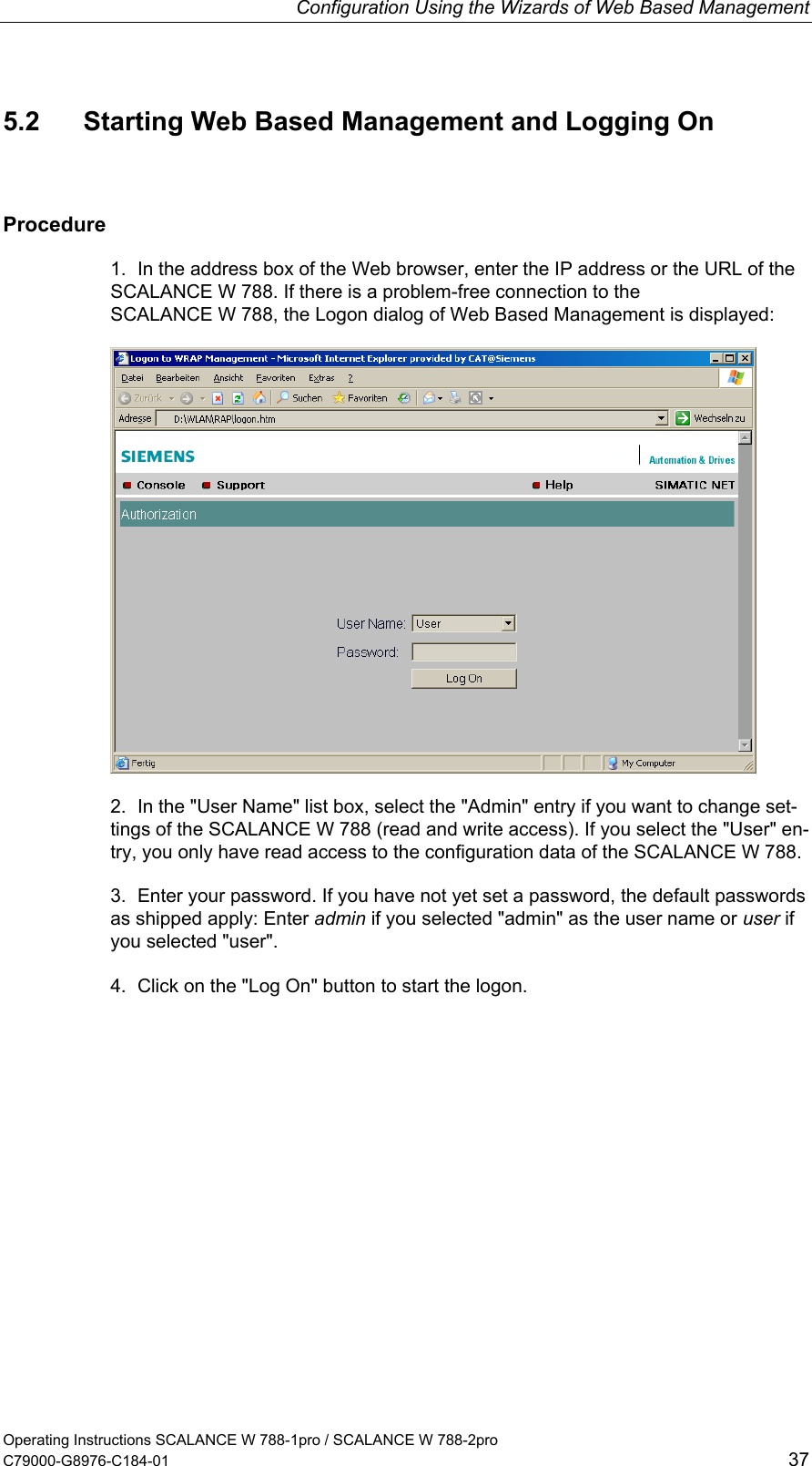 Configuration Using the Wizards of Web Based Management Operating Instructions SCALANCE W 788-1pro / SCALANCE W 788-2pro C79000-G8976-C184-01  37 5.2  Starting Web Based Management and Logging On Procedure 1.  In the address box of the Web browser, enter the IP address or the URL of the SCALANCE W 788. If there is a problem-free connection to the SCALANCE W 788, the Logon dialog of Web Based Management is displayed:  2.  In the &quot;User Name&quot; list box, select the &quot;Admin&quot; entry if you want to change set-tings of the SCALANCE W 788 (read and write access). If you select the &quot;User&quot; en-try, you only have read access to the configuration data of the SCALANCE W 788. 3.  Enter your password. If you have not yet set a password, the default passwords as shipped apply: Enter admin if you selected &quot;admin&quot; as the user name or user if you selected &quot;user&quot;. 4.  Click on the &quot;Log On&quot; button to start the logon. 