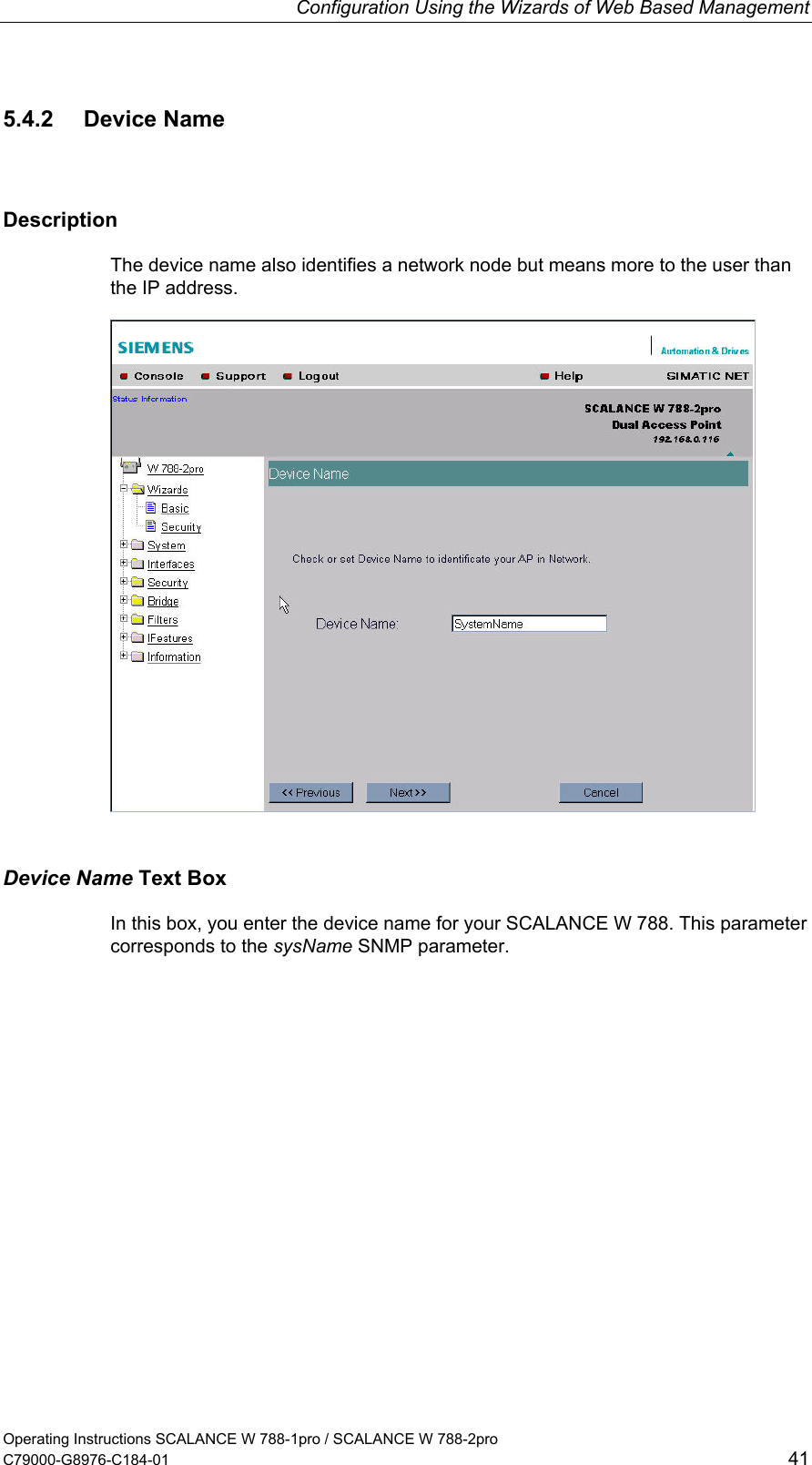 Configuration Using the Wizards of Web Based Management Operating Instructions SCALANCE W 788-1pro / SCALANCE W 788-2pro C79000-G8976-C184-01  41 5.4.2 Device Name Description The device name also identifies a network node but means more to the user than the IP address.  Device Name Text Box In this box, you enter the device name for your SCALANCE W 788. This parameter corresponds to the sysName SNMP parameter. 