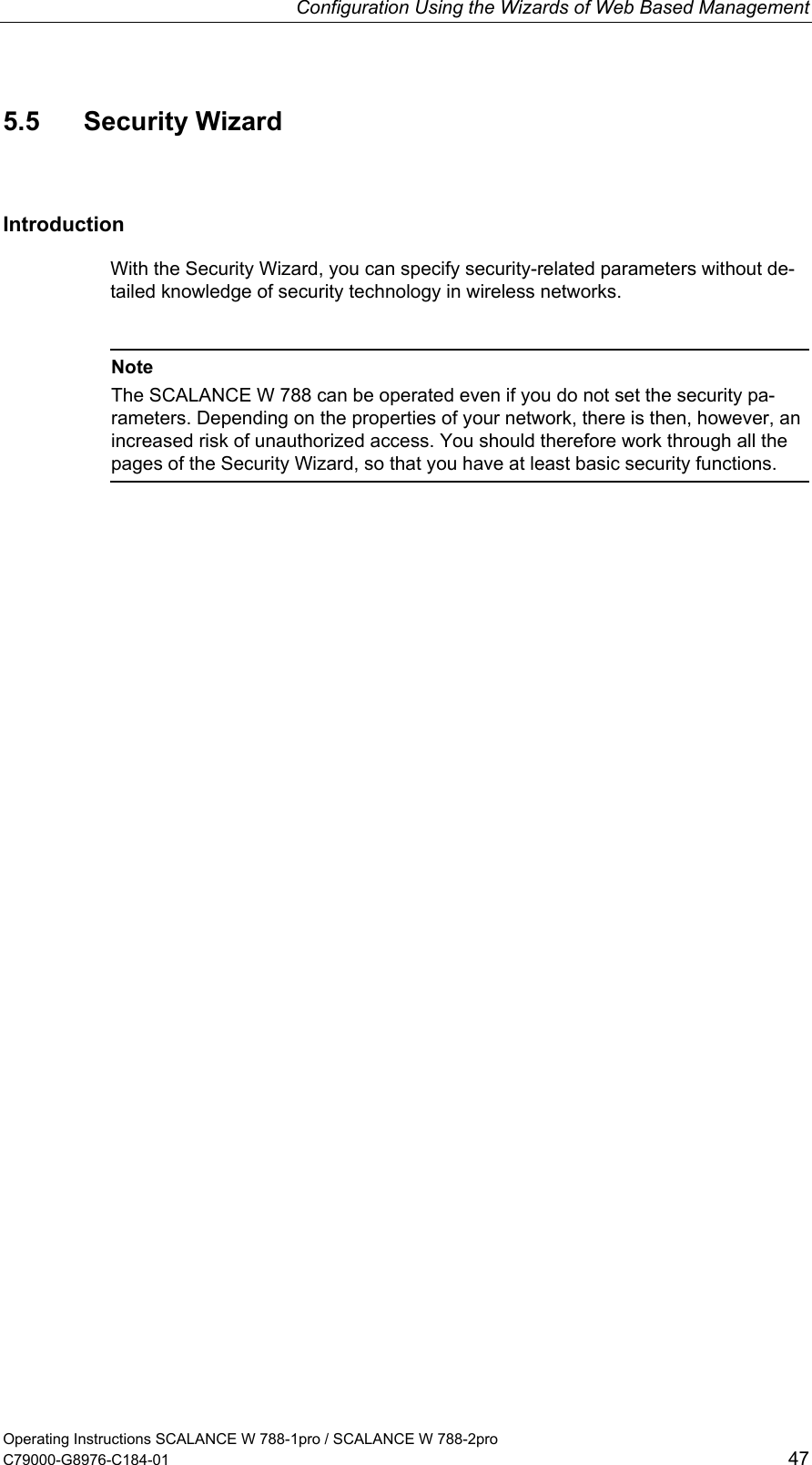 Configuration Using the Wizards of Web Based Management Operating Instructions SCALANCE W 788-1pro / SCALANCE W 788-2pro C79000-G8976-C184-01  47 5.5 Security Wizard Introduction With the Security Wizard, you can specify security-related parameters without de-tailed knowledge of security technology in wireless networks.   Note The SCALANCE W 788 can be operated even if you do not set the security pa-rameters. Depending on the properties of your network, there is then, however, an increased risk of unauthorized access. You should therefore work through all the pages of the Security Wizard, so that you have at least basic security functions.  