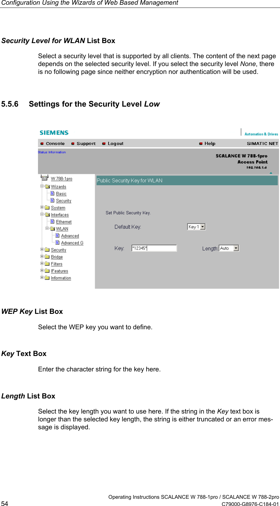 Configuration Using the Wizards of Web Based Management   Operating Instructions SCALANCE W 788-1pro / SCALANCE W 788-2pro 54  C79000-G8976-C184-01 Security Level for WLAN List Box Select a security level that is supported by all clients. The content of the next page depends on the selected security level. If you select the security level None, there is no following page since neither encryption nor authentication will be used. 5.5.6  Settings for the Security Level Low  WEP Key List Box Select the WEP key you want to define. Key Text Box Enter the character string for the key here. Length List Box Select the key length you want to use here. If the string in the Key text box is longer than the selected key length, the string is either truncated or an error mes-sage is displayed. 