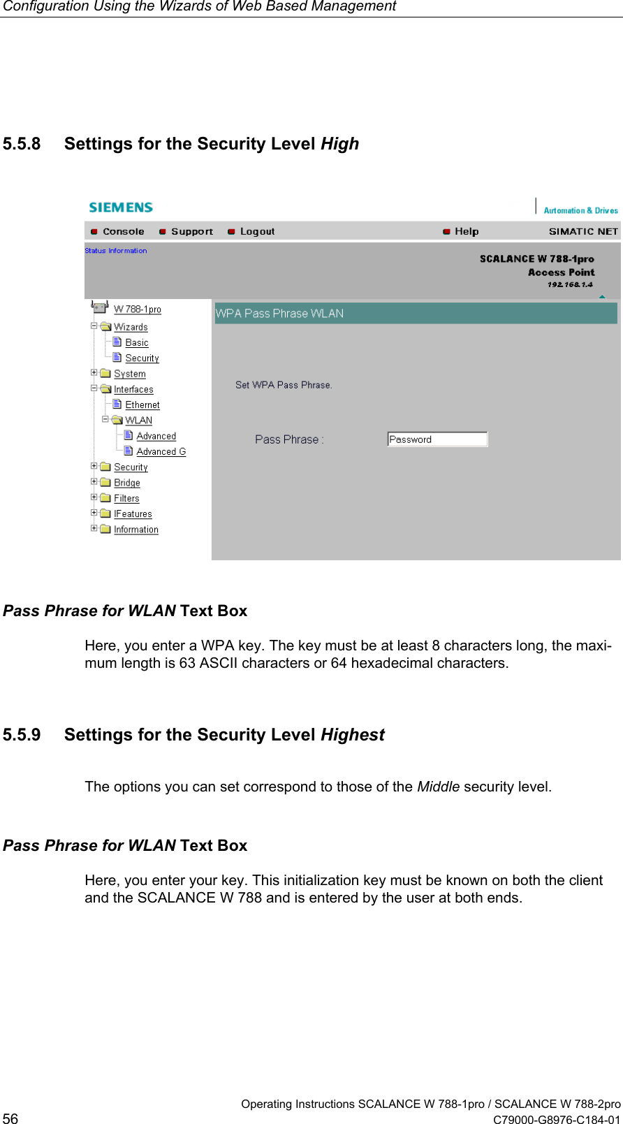 Configuration Using the Wizards of Web Based Management   Operating Instructions SCALANCE W 788-1pro / SCALANCE W 788-2pro 56  C79000-G8976-C184-01 5.5.8  Settings for the Security Level High  Pass Phrase for WLAN Text Box Here, you enter a WPA key. The key must be at least 8 characters long, the maxi-mum length is 63 ASCII characters or 64 hexadecimal characters. 5.5.9  Settings for the Security Level Highest The options you can set correspond to those of the Middle security level. Pass Phrase for WLAN Text Box Here, you enter your key. This initialization key must be known on both the client and the SCALANCE W 788 and is entered by the user at both ends.  