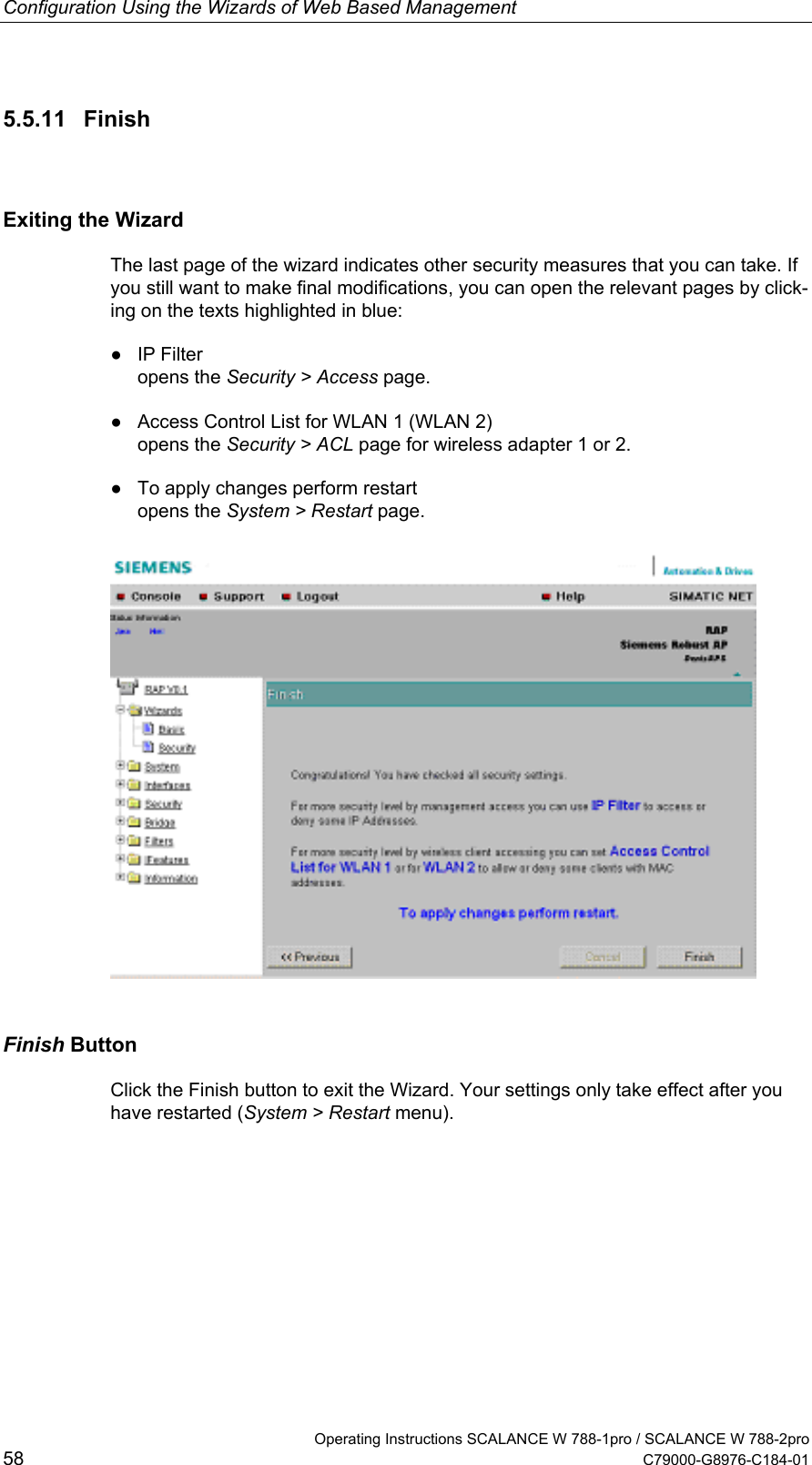 Configuration Using the Wizards of Web Based Management   Operating Instructions SCALANCE W 788-1pro / SCALANCE W 788-2pro 58  C79000-G8976-C184-01 5.5.11 Finish Exiting the Wizard The last page of the wizard indicates other security measures that you can take. If you still want to make final modifications, you can open the relevant pages by click-ing on the texts highlighted in blue: ● IP Filter opens the Security &gt; Access page. ●  Access Control List for WLAN 1 (WLAN 2) opens the Security &gt; ACL page for wireless adapter 1 or 2. ●  To apply changes perform restart opens the System &gt; Restart page.  Finish Button Click the Finish button to exit the Wizard. Your settings only take effect after you have restarted (System &gt; Restart menu). 