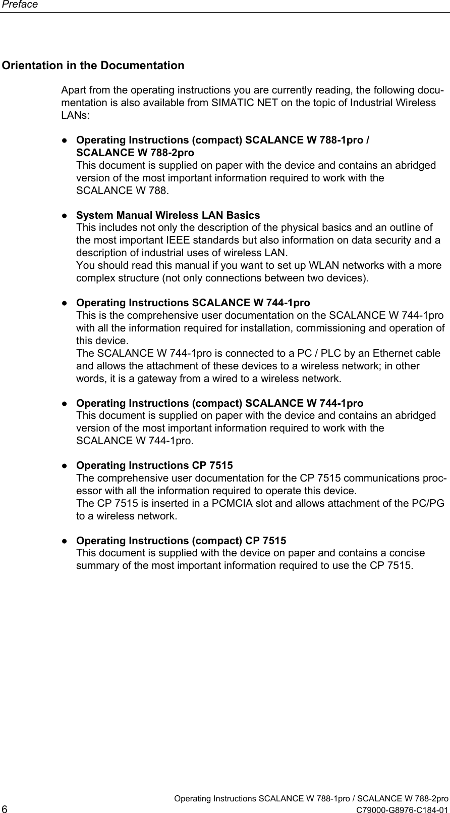 Preface Orientation in the Documentation Apart from the operating instructions you are currently reading, the following docu-mentation is also available from SIMATIC NET on the topic of Industrial Wireless LANs: ● Operating Instructions (compact) SCALANCE W 788-1pro / SCALANCE W 788-2pro This document is supplied on paper with the device and contains an abridged version of the most important information required to work with the SCALANCE W 788. ● System Manual Wireless LAN Basics This includes not only the description of the physical basics and an outline of the most important IEEE standards but also information on data security and a description of industrial uses of wireless LAN. You should read this manual if you want to set up WLAN networks with a more complex structure (not only connections between two devices). ● Operating Instructions SCALANCE W 744-1pro This is the comprehensive user documentation on the SCALANCE W 744-1pro with all the information required for installation, commissioning and operation of this device. The SCALANCE W 744-1pro is connected to a PC / PLC by an Ethernet cable and allows the attachment of these devices to a wireless network; in other words, it is a gateway from a wired to a wireless network. ● Operating Instructions (compact) SCALANCE W 744-1pro This document is supplied on paper with the device and contains an abridged version of the most important information required to work with the SCALANCE W 744-1pro. ● Operating Instructions CP 7515 The comprehensive user documentation for the CP 7515 communications proc-essor with all the information required to operate this device. The CP 7515 is inserted in a PCMCIA slot and allows attachment of the PC/PG to a wireless network. ● Operating Instructions (compact) CP 7515 This document is supplied with the device on paper and contains a concise summary of the most important information required to use the CP 7515.   Operating Instructions SCALANCE W 788-1pro / SCALANCE W 788-2pro 6  C79000-G8976-C184-01 