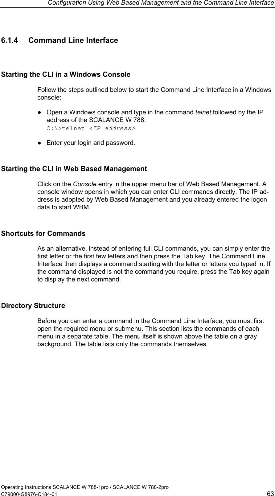 Configuration Using Web Based Management and the Command Line Interface 6.1.4  Command Line Interface Starting the CLI in a Windows Console Follow the steps outlined below to start the Command Line Interface in a Windows console: ●  Open a Windows console and type in the command telnet followed by the IP address of the SCALANCE W 788: C:\&gt;telnet &lt;IP address&gt; ●  Enter your login and password. Starting the CLI in Web Based Management Click on the Console entry in the upper menu bar of Web Based Management. A console window opens in which you can enter CLI commands directly. The IP ad-dress is adopted by Web Based Management and you already entered the logon data to start WBM. Shortcuts for Commands As an alternative, instead of entering full CLI commands, you can simply enter the first letter or the first few letters and then press the Tab key. The Command Line Interface then displays a command starting with the letter or letters you typed in. If the command displayed is not the command you require, press the Tab key again to display the next command. Directory Structure Before you can enter a command in the Command Line Interface, you must first open the required menu or submenu. This section lists the commands of each menu in a separate table. The menu itself is shown above the table on a gray background. The table lists only the commands themselves. Operating Instructions SCALANCE W 788-1pro / SCALANCE W 788-2pro C79000-G8976-C184-01  63 