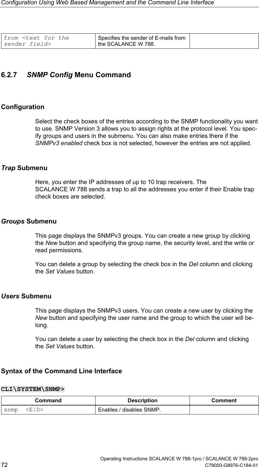 Configuration Using Web Based Management and the Command Line Interface from &lt;text for the sender field&gt; Specifies the sender of E-mails from the SCALANCE W 788.  6.2.7  SNMP Config Menu Command Configuration Select the check boxes of the entries according to the SNMP functionality you want to use. SNMP Version 3 allows you to assign rights at the protocol level. You spec-ify groups and users in the submenu. You can also make entries there if the SNMPv3 enabled check box is not selected, however the entries are not applied. Trap Submenu Here, you enter the IP addresses of up to 10 trap receivers. The SCALANCE W 788 sends a trap to all the addresses you enter if their Enable trap check boxes are selected. Groups Submenu This page displays the SNMPv3 groups. You can create a new group by clicking the New button and specifying the group name, the security level, and the write or read permissions. You can delete a group by selecting the check box in the Del column and clicking the Set Values button. Users Submenu This page displays the SNMPv3 users. You can create a new user by clicking the New button and specifying the user name and the group to which the user will be-long. You can delete a user by selecting the check box in the Del column and clicking the Set Values button. Syntax of the Command Line Interface CLI\SYSTEM\SNMP&gt; Command Description Comment snmp  &lt;E|D&gt;  Enables / disables SNMP.     Operating Instructions SCALANCE W 788-1pro / SCALANCE W 788-2pro 72  C79000-G8976-C184-01 