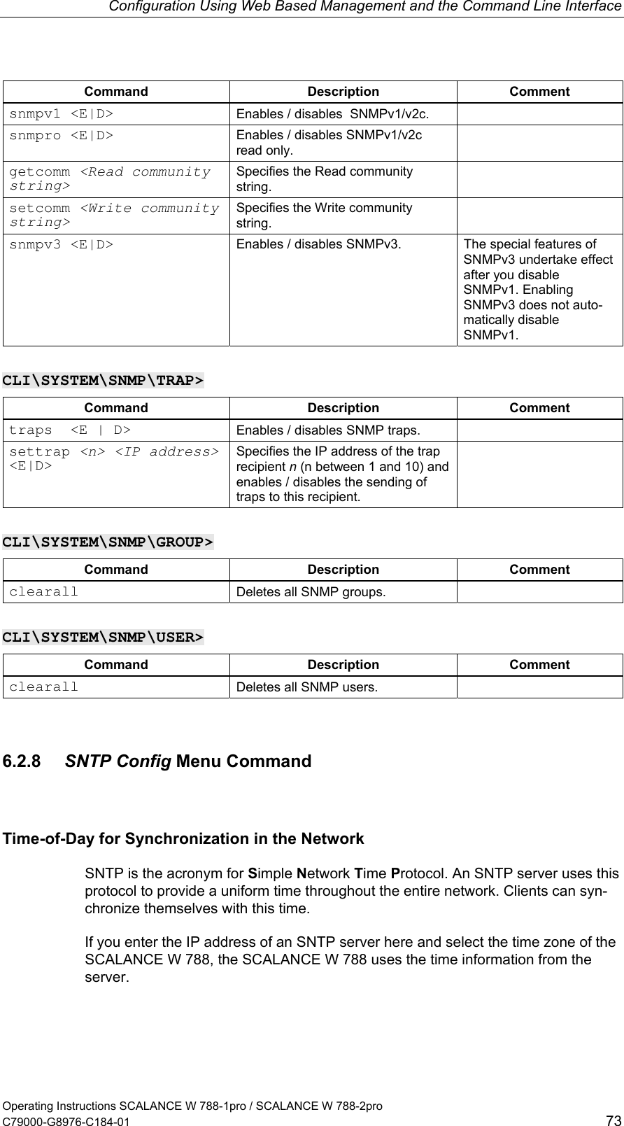 Configuration Using Web Based Management and the Command Line Interface Command Description Comment snmpv1 &lt;E|D&gt;  Enables / disables  SNMPv1/v2c.   snmpro &lt;E|D&gt;  Enables / disables SNMPv1/v2c read only.  getcomm &lt;Read community string&gt; Specifies the Read community string.  setcomm &lt;Write community  string&gt; Specifies the Write community string.  snmpv3 &lt;E|D&gt;  Enables / disables SNMPv3.  The special features of SNMPv3 undertake effect after you disable SNMPv1. Enabling SNMPv3 does not auto-matically disable SNMPv1. CLI\SYSTEM\SNMP\TRAP&gt; Command Description Comment traps  &lt;E | D&gt;  Enables / disables SNMP traps.   settrap &lt;n&gt; &lt;IP address&gt; &lt;E|D&gt;  Specifies the IP address of the trap recipient n (n between 1 and 10) and enables / disables the sending of traps to this recipient.  CLI\SYSTEM\SNMP\GROUP&gt; Command Description Comment clearall  Deletes all SNMP groups.   CLI\SYSTEM\SNMP\USER&gt; Command Description Comment clearall  Deletes all SNMP users.   6.2.8  SNTP Config Menu Command Time-of-Day for Synchronization in the Network SNTP is the acronym for Simple Network Time Protocol. An SNTP server uses this protocol to provide a uniform time throughout the entire network. Clients can syn-chronize themselves with this time. If you enter the IP address of an SNTP server here and select the time zone of the SCALANCE W 788, the SCALANCE W 788 uses the time information from the server. Operating Instructions SCALANCE W 788-1pro / SCALANCE W 788-2pro C79000-G8976-C184-01  73 