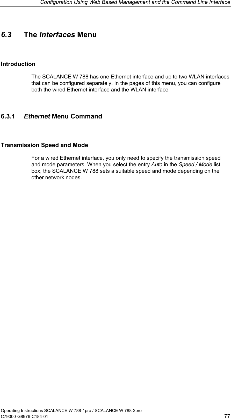 Configuration Using Web Based Management and the Command Line Interface 6.3  The Interfaces Menu Introduction The SCALANCE W 788 has one Ethernet interface and up to two WLAN interfaces that can be configured separately. In the pages of this menu, you can configure both the wired Ethernet interface and the WLAN interface. 6.3.1  Ethernet Menu Command Transmission Speed and Mode For a wired Ethernet interface, you only need to specify the transmission speed and mode parameters. When you select the entry Auto in the Speed / Mode list box, the SCALANCE W 788 sets a suitable speed and mode depending on the other network nodes. Operating Instructions SCALANCE W 788-1pro / SCALANCE W 788-2pro C79000-G8976-C184-01  77 