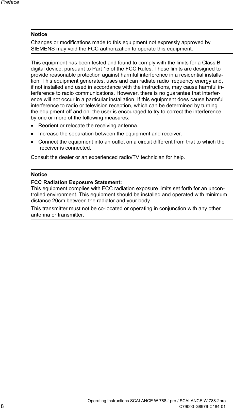 Preface  Notice Changes or modifications made to this equipment not expressly approved by SIEMENS may void the FCC authorization to operate this equipment.  This equipment has been tested and found to comply with the limits for a Class B digital device, pursuant to Part 15 of the FCC Rules. These limits are designed to provide reasonable protection against harmful interference in a residential installa-tion. This equipment generates, uses and can radiate radio frequency energy and, if not installed and used in accordance with the instructions, may cause harmful in-terference to radio communications. However, there is no guarantee that interfer-ence will not occur in a particular installation. If this equipment does cause harmful interference to radio or television reception, which can be determined by turning the equipment off and on, the user is encouraged to try to correct the interference by one or more of the following measures: •  Reorient or relocate the receiving antenna. •  Increase the separation between the equipment and receiver. •  Connect the equipment into an outlet on a circuit different from that to which the receiver is connected. Consult the dealer or an experienced radio/TV technician for help.   Notice FCC Radiation Exposure Statement: This equipment complies with FCC radiation exposure limits set forth for an uncon-trolled environment. This equipment should be installed and operated with minimum distance 20cm between the radiator and your body. This transmitter must not be co-located or operating in conjunction with any other antenna or transmitter.     Operating Instructions SCALANCE W 788-1pro / SCALANCE W 788-2pro 8  C79000-G8976-C184-01 