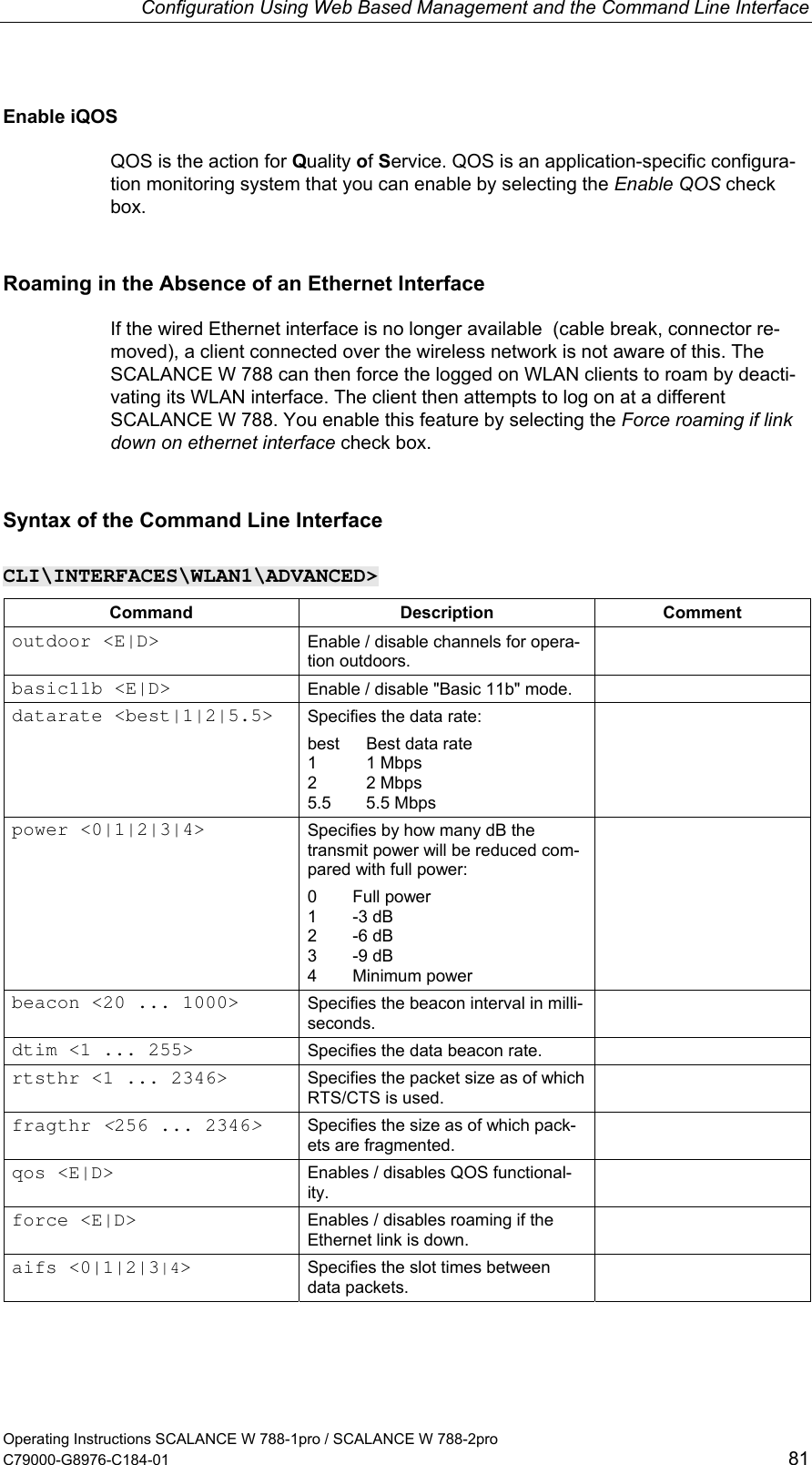 Configuration Using Web Based Management and the Command Line Interface Enable iQOS QOS is the action for Quality of Service. QOS is an application-specific configura-tion monitoring system that you can enable by selecting the Enable QOS check box. Roaming in the Absence of an Ethernet Interface If the wired Ethernet interface is no longer available  (cable break, connector re-moved), a client connected over the wireless network is not aware of this. The SCALANCE W 788 can then force the logged on WLAN clients to roam by deacti-vating its WLAN interface. The client then attempts to log on at a different SCALANCE W 788. You enable this feature by selecting the Force roaming if link down on ethernet interface check box. Syntax of the Command Line Interface CLI\INTERFACES\WLAN1\ADVANCED&gt; Command Description Comment outdoor &lt;E|D&gt;  Enable / disable channels for opera-tion outdoors.  basic11b &lt;E|D&gt;  Enable / disable &quot;Basic 11b&quot; mode.   datarate &lt;best|1|2|5.5&gt;  Specifies the data rate: best   Best data rate 1 1 Mbps 2 2 Mbps 5.5 5.5 Mbps  power &lt;0|1|2|3|4&gt;  Specifies by how many dB the transmit power will be reduced com-pared with full power: 0 Full power 1 -3 dB 2 -6 dB 3 -9 dB 4 Minimum power  beacon &lt;20 ... 1000&gt;  Specifies the beacon interval in milli-seconds.  dtim &lt;1 ... 255&gt;  Specifies the data beacon rate.   rtsthr &lt;1 ... 2346&gt;  Specifies the packet size as of which RTS/CTS is used.  fragthr &lt;256 ... 2346&gt; Specifies the size as of which pack-ets are fragmented.  qos &lt;E|D&gt;  Enables / disables QOS functional-ity.  force &lt;E|D&gt;  Enables / disables roaming if the Ethernet link is down.  aifs &lt;0|1|2|3|4&gt;  Specifies the slot times between data packets.  Operating Instructions SCALANCE W 788-1pro / SCALANCE W 788-2pro C79000-G8976-C184-01  81 