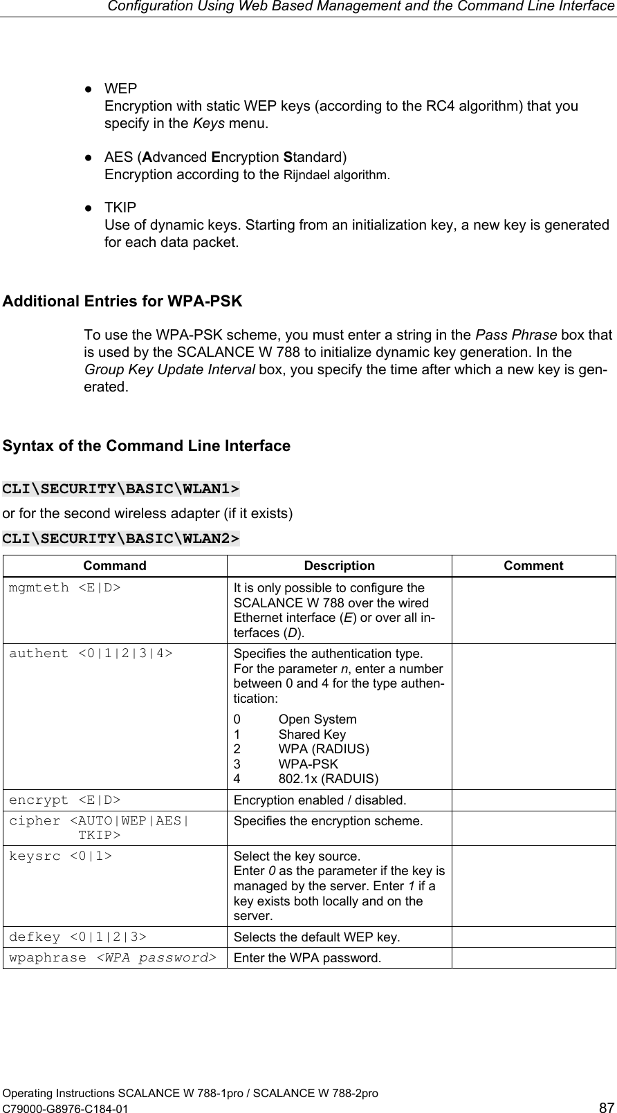Configuration Using Web Based Management and the Command Line Interface ● WEP Encryption with static WEP keys (according to the RC4 algorithm) that you specify in the Keys menu. ● AES (Advanced Encryption Standard) Encryption according to the Rijndael algorithm. ● TKIP Use of dynamic keys. Starting from an initialization key, a new key is generated for each data packet. Additional Entries for WPA-PSK To use the WPA-PSK scheme, you must enter a string in the Pass Phrase box that is used by the SCALANCE W 788 to initialize dynamic key generation. In the Group Key Update Interval box, you specify the time after which a new key is gen-erated. Syntax of the Command Line Interface CLI\SECURITY\BASIC\WLAN1&gt; or for the second wireless adapter (if it exists) CLI\SECURITY\BASIC\WLAN2&gt; Command Description Comment mgmteth &lt;E|D&gt;  It is only possible to configure the SCALANCE W 788 over the wired Ethernet interface (E) or over all in-terfaces (D).  authent &lt;0|1|2|3|4&gt;  Specifies the authentication type. For the parameter n, enter a number between 0 and 4 for the type authen-tication: 0 Open System 1 Shared Key 2 WPA (RADIUS) 3 WPA-PSK 4 802.1x (RADUIS)  encrypt &lt;E|D&gt;  Encryption enabled / disabled.   cipher &lt;AUTO|WEP|AES|         TKIP&gt;  Specifies the encryption scheme.   keysrc &lt;0|1&gt;  Select the key source. Enter 0 as the parameter if the key is managed by the server. Enter 1 if a key exists both locally and on the server.  defkey &lt;0|1|2|3&gt;  Selects the default WEP key.   wpaphrase &lt;WPA password&gt; Enter the WPA password.   Operating Instructions SCALANCE W 788-1pro / SCALANCE W 788-2pro C79000-G8976-C184-01  87 