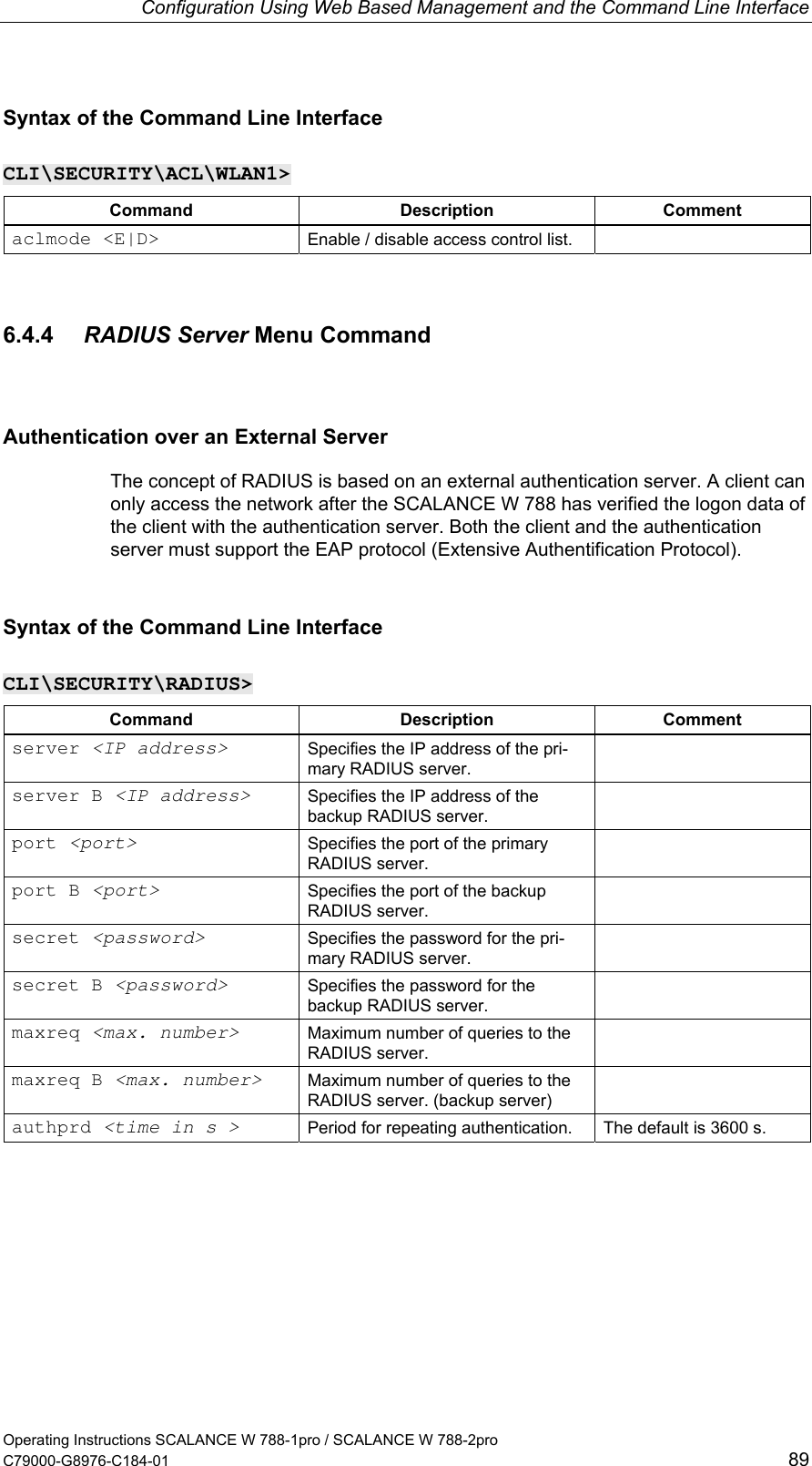 Configuration Using Web Based Management and the Command Line Interface Syntax of the Command Line Interface CLI\SECURITY\ACL\WLAN1&gt; Command Description Comment aclmode &lt;E|D&gt;  Enable / disable access control list.   6.4.4  RADIUS Server Menu Command Authentication over an External Server The concept of RADIUS is based on an external authentication server. A client can only access the network after the SCALANCE W 788 has verified the logon data of the client with the authentication server. Both the client and the authentication server must support the EAP protocol (Extensive Authentification Protocol). Syntax of the Command Line Interface CLI\SECURITY\RADIUS&gt; Command Description Comment server &lt;IP address&gt; Specifies the IP address of the pri-mary RADIUS server.  server B &lt;IP address&gt; Specifies the IP address of the backup RADIUS server.  port &lt;port&gt; Specifies the port of the primary RADIUS server.  port B &lt;port&gt; Specifies the port of the backup RADIUS server.  secret &lt;password&gt; Specifies the password for the pri-mary RADIUS server.  secret B &lt;password&gt; Specifies the password for the backup RADIUS server.  maxreq &lt;max. number&gt; Maximum number of queries to the RADIUS server.  maxreq B &lt;max. number&gt; Maximum number of queries to the RADIUS server. (backup server)  authprd &lt;time in s &gt; Period for repeating authentication.  The default is 3600 s. Operating Instructions SCALANCE W 788-1pro / SCALANCE W 788-2pro C79000-G8976-C184-01  89 