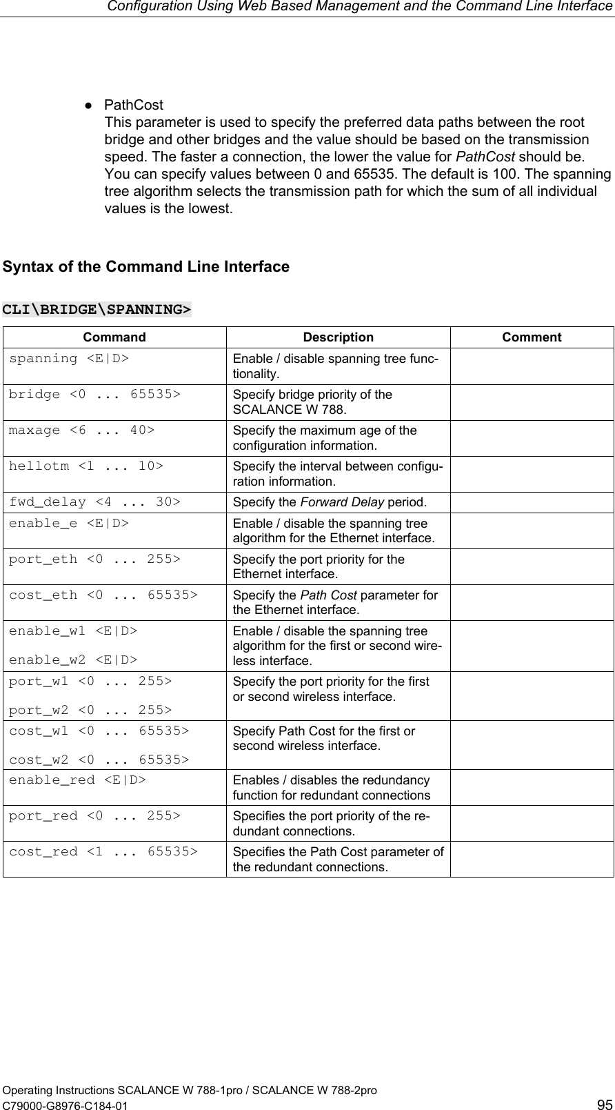 Configuration Using Web Based Management and the Command Line Interface ● PathCost This parameter is used to specify the preferred data paths between the root bridge and other bridges and the value should be based on the transmission speed. The faster a connection, the lower the value for PathCost should be. You can specify values between 0 and 65535. The default is 100. The spanning tree algorithm selects the transmission path for which the sum of all individual values is the lowest. Syntax of the Command Line Interface CLI\BRIDGE\SPANNING&gt; Command Description Comment spanning &lt;E|D&gt;  Enable / disable spanning tree func-tionality.  bridge &lt;0 ... 65535&gt;  Specify bridge priority of the SCALANCE W 788.  maxage &lt;6 ... 40&gt;  Specify the maximum age of the configuration information.  hellotm &lt;1 ... 10&gt;  Specify the interval between configu-ration information.  fwd_delay &lt;4 ... 30&gt;  Specify the Forward Delay period.   enable_e &lt;E|D&gt;  Enable / disable the spanning tree algorithm for the Ethernet interface.  port_eth &lt;0 ... 255&gt;  Specify the port priority for the Ethernet interface.  cost_eth &lt;0 ... 65535&gt;  Specify the Path Cost parameter for the Ethernet interface.  enable_w1 &lt;E|D&gt;  enable_w2 &lt;E|D&gt; Enable / disable the spanning tree algorithm for the first or second wire-less interface.  port_w1 &lt;0 ... 255&gt;  port_w2 &lt;0 ... 255&gt; Specify the port priority for the first or second wireless interface.  cost_w1 &lt;0 ... 65535&gt;  cost_w2 &lt;0 ... 65535&gt; Specify Path Cost for the first or second wireless interface.  enable_red &lt;E|D&gt;  Enables / disables the redundancy function for redundant connections  port_red &lt;0 ... 255&gt;  Specifies the port priority of the re-dundant connections.  cost_red &lt;1 ... 65535&gt;  Specifies the Path Cost parameter of the redundant connections.  Operating Instructions SCALANCE W 788-1pro / SCALANCE W 788-2pro C79000-G8976-C184-01  95 