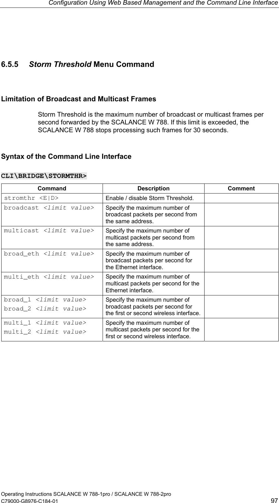 Configuration Using Web Based Management and the Command Line Interface 6.5.5  Storm Threshold Menu Command Limitation of Broadcast and Multicast Frames Storm Threshold is the maximum number of broadcast or multicast frames per second forwarded by the SCALANCE W 788. If this limit is exceeded, the SCALANCE W 788 stops processing such frames for 30 seconds.  Syntax of the Command Line Interface CLI\BRIDGE\STORMTHR&gt; Command Description Comment stromthr &lt;E|D&gt;  Enable / disable Storm Threshold.   broadcast &lt;limit value&gt; Specify the maximum number of broadcast packets per second from the same address.  multicast &lt;limit value&gt; Specify the maximum number of multicast packets per second from the same address.  broad_eth &lt;limit value&gt; Specify the maximum number of broadcast packets per second for the Ethernet interface.  multi_eth &lt;limit value&gt; Specify the maximum number of multicast packets per second for the Ethernet interface.  broad_1 &lt;limit value&gt; broad_2 &lt;limit value&gt; Specify the maximum number of broadcast packets per second for the first or second wireless interface.  multi_1 &lt;limit value&gt; multi_2 &lt;limit value&gt; Specify the maximum number of multicast packets per second for the first or second wireless interface.  Operating Instructions SCALANCE W 788-1pro / SCALANCE W 788-2pro C79000-G8976-C184-01  97 