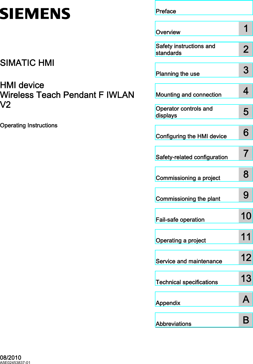 Wireless Teach Pendant F IWLAN V2  ________________________________________________________________________________________________________________________________________________________________________________________________________________________________________________________________________________________________________________ SIMATIC HMIHMI device Wireless Teach Pendant F IWLAN V2 Operating Instructions   08/2010 A5E02453837-01 Preface  Overview  1 Safety instructions and standards  2 Planning the use  3 Mounting and connection  4 Operator controls and displays  5 Configuring the HMI device  6 Safety-related configuration  7 Commissioning a project  8 Commissioning the plant  9 Fail-safe operation  10 Operating a project  11 Service and maintenance  12 Technical specifications  13 Appendix  A Abbreviations  BPRELIMINARY II 1.7.2010