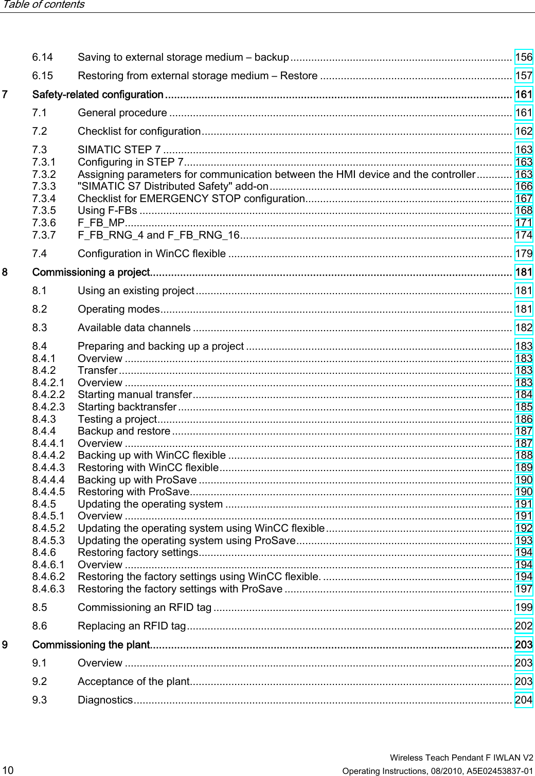 Table of contents      Wireless Teach Pendant F IWLAN V2 10 Operating Instructions, 08/2010, A5E02453837-01 6.14  Saving to external storage medium – backup........................................................................... 156 6.15  Restoring from external storage medium – Restore ................................................................. 157 7  Safety-related configuration................................................................................................................... 161 7.1  General procedure .................................................................................................................... 161 7.2  Checklist for configuration......................................................................................................... 162 7.3  SIMATIC STEP 7 ...................................................................................................................... 163 7.3.1  Configuring in STEP 7............................................................................................................... 163 7.3.2  Assigning parameters for communication between the HMI device and the controller............ 163 7.3.3  &quot;SIMATIC S7 Distributed Safety&quot; add-on.................................................................................. 166 7.3.4  Checklist for EMERGENCY STOP configuration...................................................................... 167 7.3.5  Using F-FBs .............................................................................................................................. 168 7.3.6  F_FB_MP................................................................................................................................... 171 7.3.7  F_FB_RNG_4 and F_FB_RNG_16............................................................................................ 174 7.4  Configuration in WinCC flexible ................................................................................................ 179 8  Commissioning a project........................................................................................................................ 181 8.1  Using an existing project........................................................................................................... 181 8.2  Operating modes....................................................................................................................... 181 8.3  Available data channels ............................................................................................................ 182 8.4  Preparing and backing up a project .......................................................................................... 183 8.4.1  Overview ................................................................................................................................... 183 8.4.2  Transfer..................................................................................................................................... 183 8.4.2.1  Overview ................................................................................................................................... 183 8.4.2.2  Starting manual transfer............................................................................................................ 184 8.4.2.3  Starting backtransfer................................................................................................................. 185 8.4.3  Testing a project........................................................................................................................ 186 8.4.4  Backup and restore ................................................................................................................... 187 8.4.4.1  Overview ................................................................................................................................... 187 8.4.4.2  Backing up with WinCC flexible ................................................................................................ 188 8.4.4.3  Restoring with WinCC flexible................................................................................................... 189 8.4.4.4  Backing up with ProSave .......................................................................................................... 190 8.4.4.5  Restoring with ProSave............................................................................................................. 190 8.4.5  Updating the operating system ................................................................................................. 191 8.4.5.1  Overview ................................................................................................................................... 191 8.4.5.2  Updating the operating system using WinCC flexible............................................................... 192 8.4.5.3  Updating the operating system using ProSave......................................................................... 193 8.4.6  Restoring factory settings.......................................................................................................... 194 8.4.6.1  Overview ................................................................................................................................... 194 8.4.6.2  Restoring the factory settings using WinCC flexible................................................................. 194 8.4.6.3  Restoring the factory settings with ProSave ............................................................................. 197 8.5  Commissioning an RFID tag ..................................................................................................... 199 8.6  Replacing an RFID tag.............................................................................................................. 202 9  Commissioning the plant........................................................................................................................ 203 9.1  Overview ................................................................................................................................... 203 9.2  Acceptance of the plant............................................................................................................. 203 9.3  Diagnostics................................................................................................................................ 204 PRELIMINARY II 1.7.2010