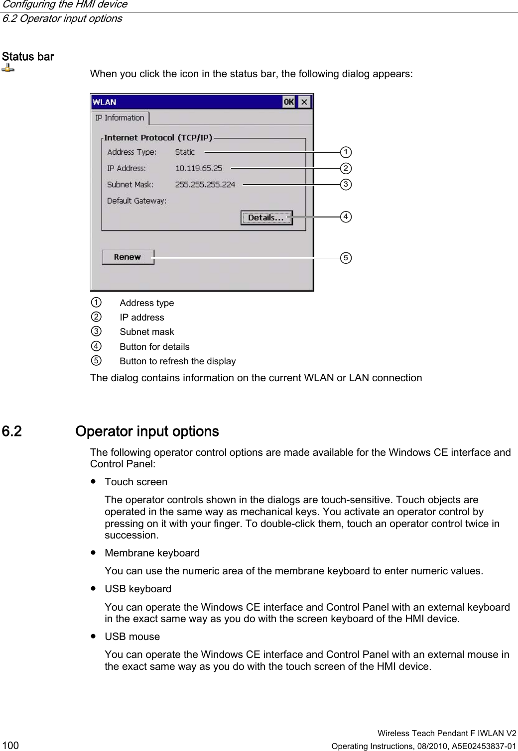 Configuring the HMI device   6.2 Operator input options  Wireless Teach Pendant F IWLAN V2 100 Operating Instructions, 08/2010, A5E02453837-01 Status bar When you click the icon in the status bar, the following dialog appears:  ①  Address type ②  IP address ③  Subnet mask ④  Button for details ⑤  Button to refresh the display The dialog contains information on the current WLAN or LAN connection 6.2 Operator input options The following operator control options are made available for the Windows CE interface and Control Panel:  ●  Touch screen The operator controls shown in the dialogs are touch-sensitive. Touch objects are operated in the same way as mechanical keys. You activate an operator control by pressing on it with your finger. To double-click them, touch an operator control twice in succession. ●  Membrane keyboard You can use the numeric area of the membrane keyboard to enter numeric values. ●  USB keyboard  You can operate the Windows CE interface and Control Panel with an external keyboard in the exact same way as you do with the screen keyboard of the HMI device. ●  USB mouse  You can operate the Windows CE interface and Control Panel with an external mouse in the exact same way as you do with the touch screen of the HMI device. PRELIMINARY II 1.7.2010