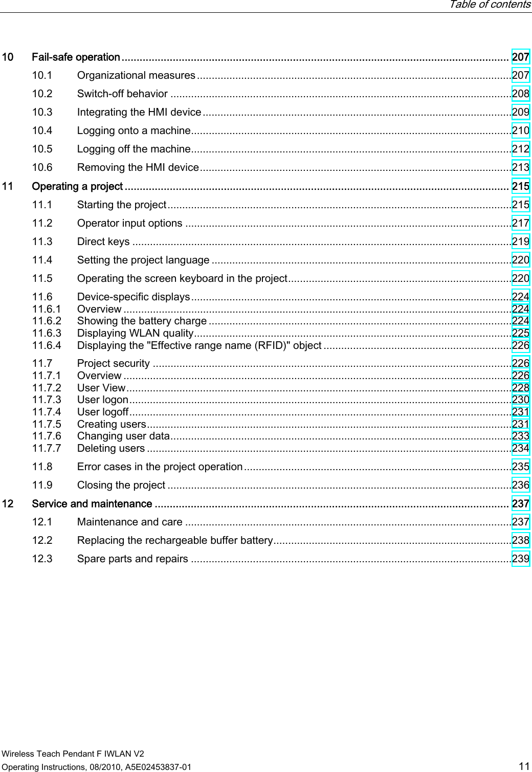   Table of contents   Wireless Teach Pendant F IWLAN V2 Operating Instructions, 08/2010, A5E02453837-01  11 10  Fail-safe operation................................................................................................................................. 207 10.1  Organizational measures ...........................................................................................................207 10.2  Switch-off behavior ....................................................................................................................208 10.3  Integrating the HMI device.........................................................................................................209 10.4  Logging onto a machine.............................................................................................................210 10.5  Logging off the machine.............................................................................................................212 10.6  Removing the HMI device..........................................................................................................213 11  Operating a project ................................................................................................................................ 215 11.1  Starting the project.....................................................................................................................215 11.2  Operator input options ...............................................................................................................217 11.3  Direct keys .................................................................................................................................219 11.4  Setting the project language ......................................................................................................220 11.5  Operating the screen keyboard in the project............................................................................220 11.6  Device-specific displays.............................................................................................................224 11.6.1  Overview ....................................................................................................................................224 11.6.2  Showing the battery charge .......................................................................................................224 11.6.3  Displaying WLAN quality............................................................................................................225 11.6.4  Displaying the &quot;Effective range name (RFID)&quot; object ................................................................226 11.7  Project security ..........................................................................................................................226 11.7.1  Overview ....................................................................................................................................226 11.7.2  User View...................................................................................................................................228 11.7.3  User logon..................................................................................................................................230 11.7.4  User logoff..................................................................................................................................231 11.7.5  Creating users............................................................................................................................231 11.7.6  Changing user data....................................................................................................................233 11.7.7  Deleting users ............................................................................................................................234 11.8  Error cases in the project operation...........................................................................................235 11.9  Closing the project .....................................................................................................................236 12  Service and maintenance ...................................................................................................................... 237 12.1  Maintenance and care ...............................................................................................................237 12.2  Replacing the rechargeable buffer battery.................................................................................238 12.3  Spare parts and repairs .............................................................................................................239 PRELIMINARY II 1.7.2010