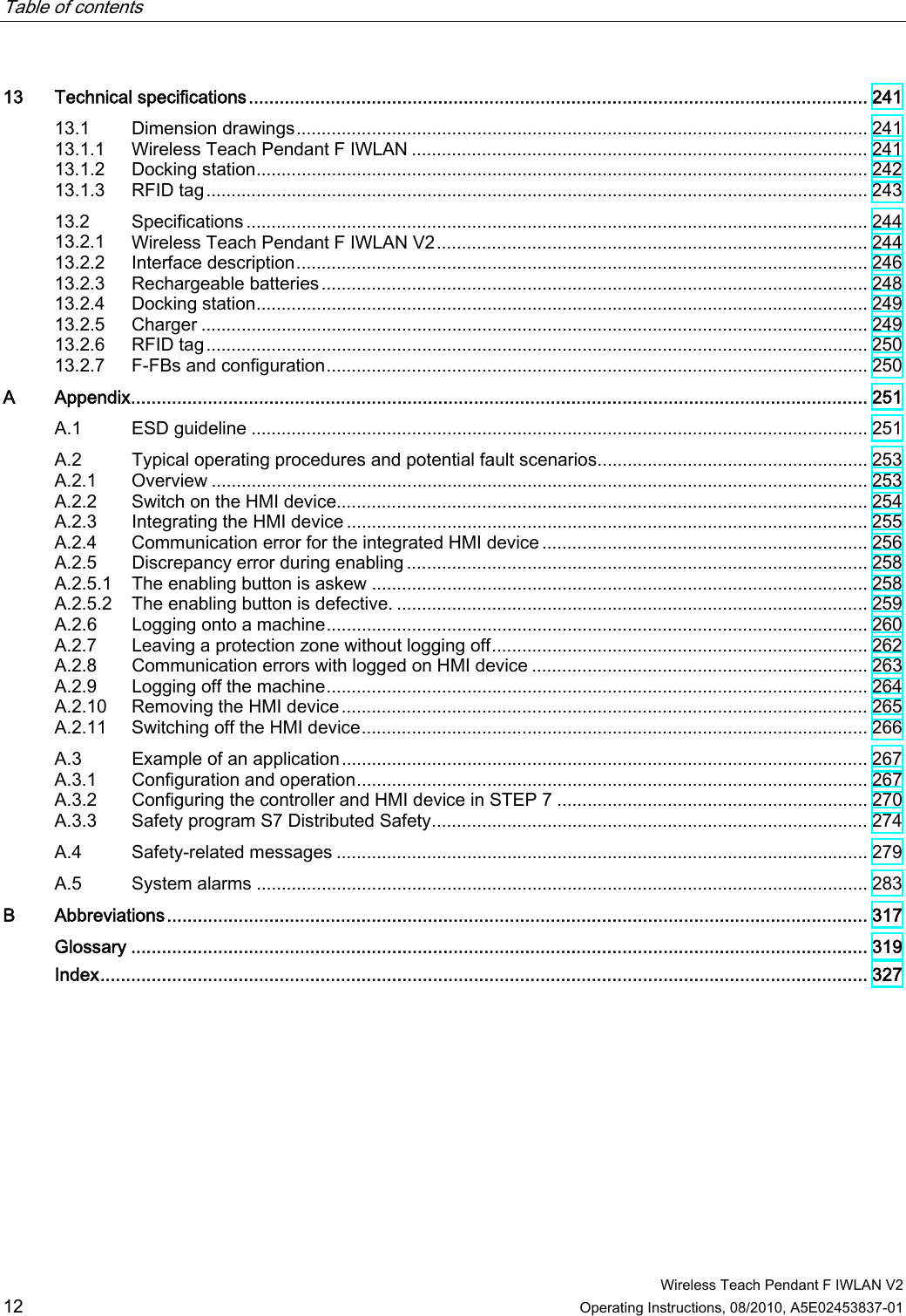 Table of contents      Wireless Teach Pendant F IWLAN V2 12 Operating Instructions, 08/2010, A5E02453837-01 13  Technical specifications......................................................................................................................... 241 13.1  Dimension drawings.................................................................................................................. 241 13.1.1  Wireless Teach Pendant F IWLAN ........................................................................................... 241 13.1.2  Docking station.......................................................................................................................... 242 13.1.3  RFID tag.................................................................................................................................... 243 13.2  Specifications ............................................................................................................................ 244 13.2.1  Wireless Teach Pendant F IWLAN V2...................................................................................... 244 13.2.2  Interface description.................................................................................................................. 246 13.2.3  Rechargeable batteries............................................................................................................. 248 13.2.4  Docking station.......................................................................................................................... 249 13.2.5  Charger ..................................................................................................................................... 249 13.2.6  RFID tag.................................................................................................................................... 250 13.2.7  F-FBs and configuration............................................................................................................ 250 A  Appendix................................................................................................................................................ 251 A.1  ESD guideline ........................................................................................................................... 251 A.2  Typical operating procedures and potential fault scenarios...................................................... 253 A.2.1  Overview ................................................................................................................................... 253 A.2.2  Switch on the HMI device.......................................................................................................... 254 A.2.3  Integrating the HMI device ........................................................................................................ 255 A.2.4  Communication error for the integrated HMI device ................................................................. 256 A.2.5  Discrepancy error during enabling ............................................................................................ 258 A.2.5.1  The enabling button is askew ................................................................................................... 258 A.2.5.2  The enabling button is defective. .............................................................................................. 259 A.2.6  Logging onto a machine............................................................................................................ 260 A.2.7  Leaving a protection zone without logging off........................................................................... 262 A.2.8  Communication errors with logged on HMI device ................................................................... 263 A.2.9  Logging off the machine............................................................................................................ 264 A.2.10  Removing the HMI device......................................................................................................... 265 A.2.11  Switching off the HMI device..................................................................................................... 266 A.3  Example of an application......................................................................................................... 267 A.3.1  Configuration and operation...................................................................................................... 267 A.3.2  Configuring the controller and HMI device in STEP 7 .............................................................. 270 A.3.3  Safety program S7 Distributed Safety....................................................................................... 274 A.4  Safety-related messages .......................................................................................................... 279 A.5  System alarms .......................................................................................................................... 283 B Abbreviations......................................................................................................................................... 317  Glossary ................................................................................................................................................ 319  Index...................................................................................................................................................... 327 PRELIMINARY II 1.7.2010