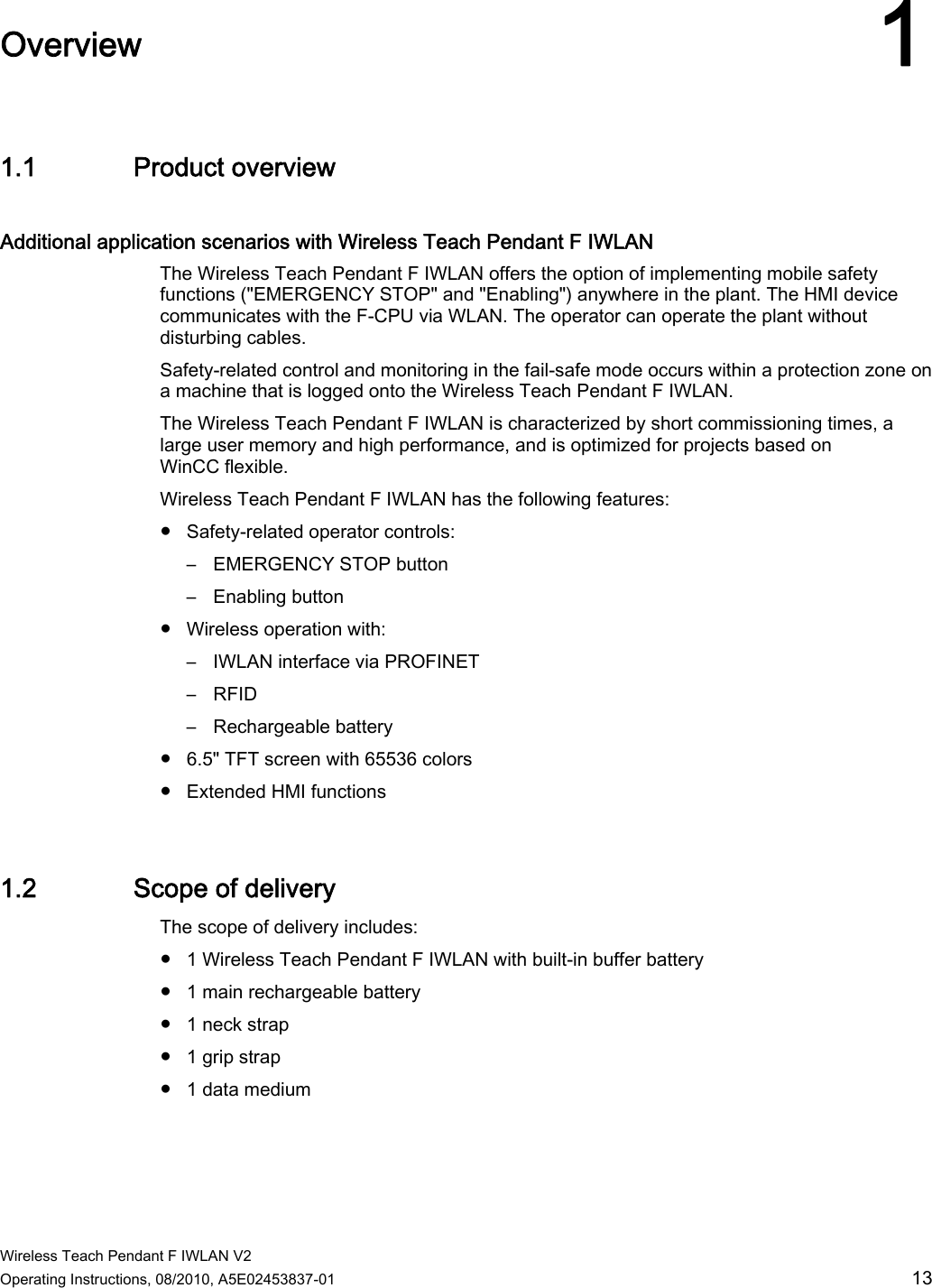  Wireless Teach Pendant F IWLAN V2 Operating Instructions, 08/2010, A5E02453837-01  13 Overview 11.1 Product overview Additional application scenarios with Wireless Teach Pendant F IWLAN  The Wireless Teach Pendant F IWLAN offers the option of implementing mobile safety functions (&quot;EMERGENCY STOP&quot; and &quot;Enabling&quot;) anywhere in the plant. The HMI device communicates with the F-CPU via WLAN. The operator can operate the plant without disturbing cables. Safety-related control and monitoring in the fail-safe mode occurs within a protection zone on a machine that is logged onto the Wireless Teach Pendant F IWLAN. The Wireless Teach Pendant F IWLAN is characterized by short commissioning times, a large user memory and high performance, and is optimized for projects based on WinCC flexible. Wireless Teach Pendant F IWLAN has the following features: ●  Safety-related operator controls: –  EMERGENCY STOP button –  Enabling button ●  Wireless operation with: –  IWLAN interface via PROFINET –  RFID –  Rechargeable battery ●  6.5&quot; TFT screen with 65536 colors ●  Extended HMI functions 1.2 Scope of delivery The scope of delivery includes:  ●  1 Wireless Teach Pendant F IWLAN with built-in buffer battery ●  1 main rechargeable battery ●  1 neck strap ●  1 grip strap ●  1 data medium PRELIMINARY II 1.7.2010