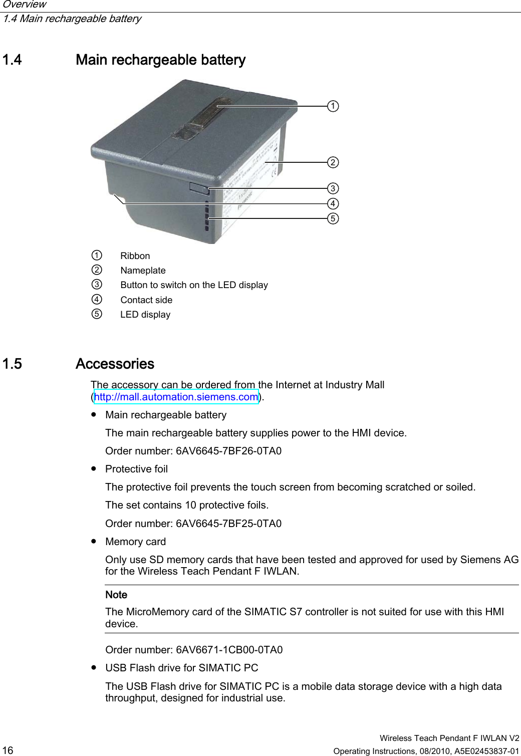 Overview   1.4 Main rechargeable battery  Wireless Teach Pendant F IWLAN V2 16 Operating Instructions, 08/2010, A5E02453837-01 1.4 Main rechargeable battery  ①  Ribbon ② Nameplate ③  Button to switch on the LED display ④  Contact side ⑤  LED display 1.5 Accessories The accessory can be ordered from the Internet at Industry Mall (http://mall.automation.siemens.com). ●  Main rechargeable battery  The main rechargeable battery supplies power to the HMI device. Order number: 6AV6645-7BF26-0TA0 ●  Protective foil The protective foil prevents the touch screen from becoming scratched or soiled. The set contains 10 protective foils. Order number: 6AV6645-7BF25-0TA0 ●  Memory card  Only use SD memory cards that have been tested and approved for used by Siemens AG for the Wireless Teach Pendant F IWLAN.    Note The MicroMemory card of the SIMATIC S7 controller is not suited for use with this HMI device.  Order number: 6AV6671-1CB00-0TA0 ●  USB Flash drive for SIMATIC PC  The USB Flash drive for SIMATIC PC is a mobile data storage device with a high data throughput, designed for industrial use. PRELIMINARY II 1.7.2010
