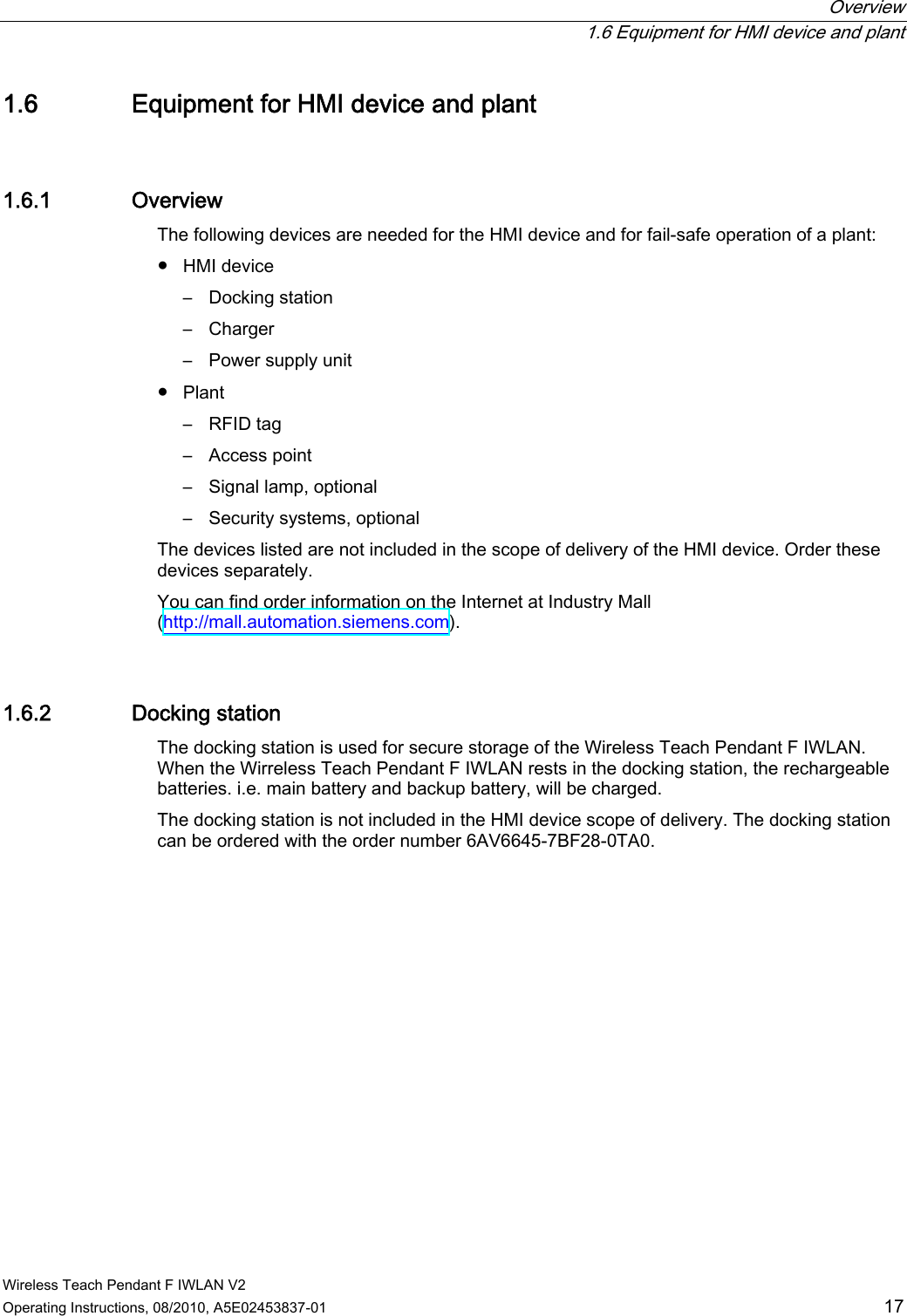  Overview   1.6 Equipment for HMI device and plant Wireless Teach Pendant F IWLAN V2 Operating Instructions, 08/2010, A5E02453837-01  17 1.6 Equipment for HMI device and plant 1.6.1 Overview The following devices are needed for the HMI device and for fail-safe operation of a plant: ●  HMI device –  Docking station –  Charger –  Power supply unit ●  Plant –  RFID tag –  Access point –  Signal lamp, optional –  Security systems, optional The devices listed are not included in the scope of delivery of the HMI device. Order these devices separately. You can find order information on the Internet at Industry Mall (http://mall.automation.siemens.com). 1.6.2 Docking station The docking station is used for secure storage of the Wireless Teach Pendant F IWLAN. When the Wirreless Teach Pendant F IWLAN rests in the docking station, the rechargeable batteries. i.e. main battery and backup battery, will be charged. The docking station is not included in the HMI device scope of delivery. The docking station can be ordered with the order number 6AV6645-7BF28-0TA0. PRELIMINARY II 1.7.2010