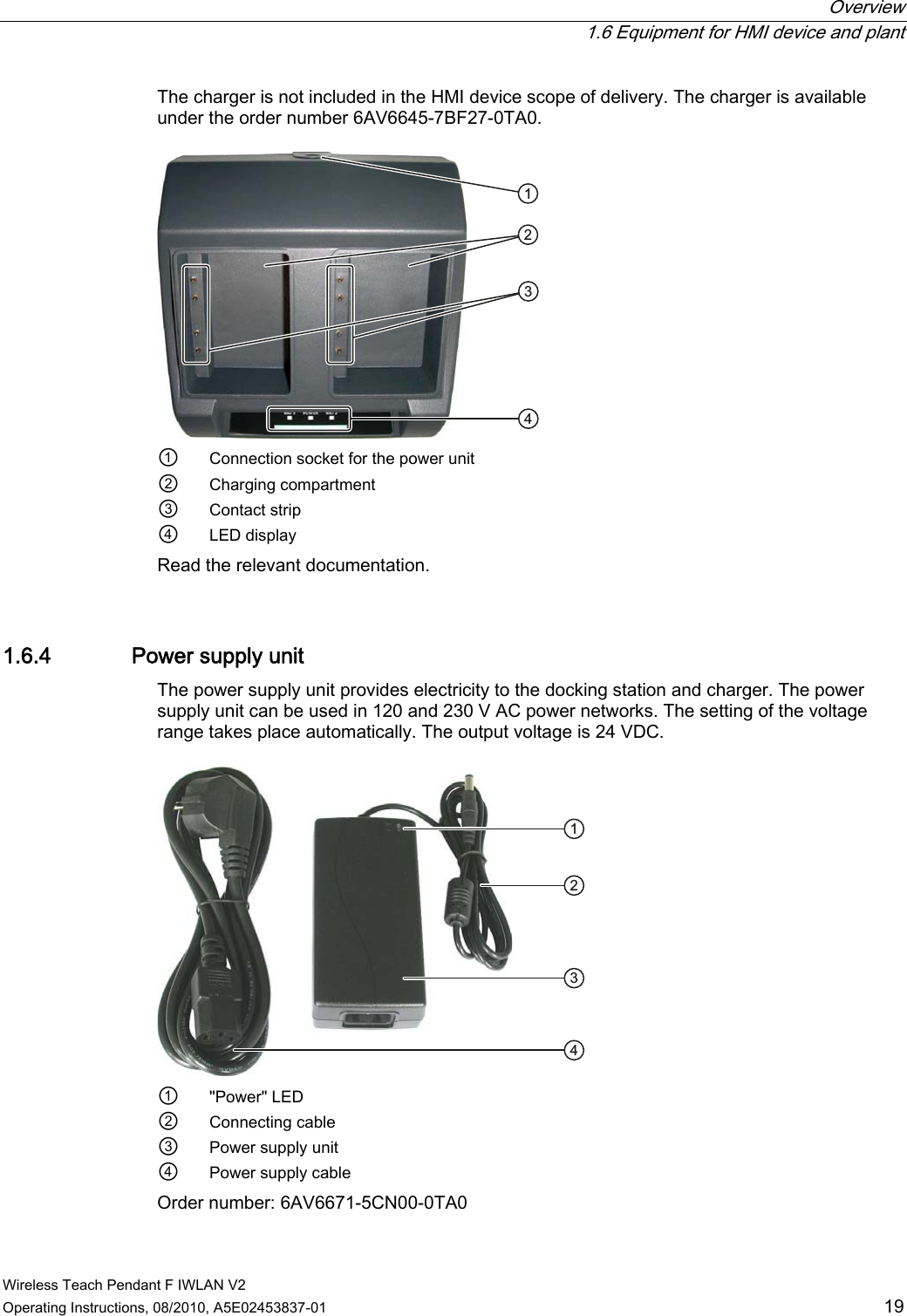  Overview   1.6 Equipment for HMI device and plant Wireless Teach Pendant F IWLAN V2 Operating Instructions, 08/2010, A5E02453837-01  19 The charger is not included in the HMI device scope of delivery. The charger is available under the order number 6AV6645-7BF27-0TA0.  ①  Connection socket for the power unit ②  Charging compartment ③  Contact strip ④  LED display Read the relevant documentation. 1.6.4 Power supply unit The power supply unit provides electricity to the docking station and charger. The power supply unit can be used in 120 and 230 V AC power networks. The setting of the voltage range takes place automatically. The output voltage is 24 VDC.  ①  &quot;Power&quot; LED ②  Connecting cable ③  Power supply unit ④  Power supply cable Order number: 6AV6671-5CN00-0TA0 PRELIMINARY II 1.7.2010