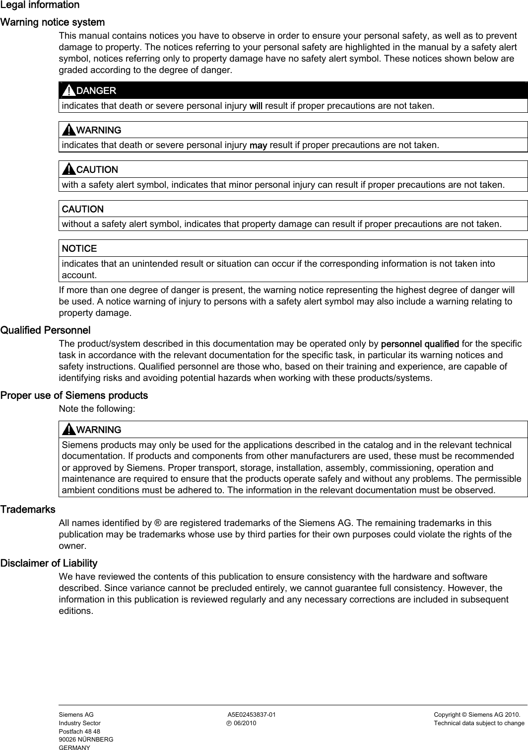   Legal information     Legal information Warning notice system This manual contains notices you have to observe in order to ensure your personal safety, as well as to prevent damage to property. The notices referring to your personal safety are highlighted in the manual by a safety alert symbol, notices referring only to property damage have no safety alert symbol. These notices shown below are graded according to the degree of danger. DANGER  indicates that death or severe personal injury will result if proper precautions are not taken.  WARNING  indicates that death or severe personal injury may result if proper precautions are not taken.  CAUTION  with a safety alert symbol, indicates that minor personal injury can result if proper precautions are not taken.  CAUTION  without a safety alert symbol, indicates that property damage can result if proper precautions are not taken.  NOTICE  indicates that an unintended result or situation can occur if the corresponding information is not taken into account. If more than one degree of danger is present, the warning notice representing the highest degree of danger will be used. A notice warning of injury to persons with a safety alert symbol may also include a warning relating to property damage. Qualified Personnel The product/system described in this documentation may be operated only by personnel qualified for the specific task in accordance with the relevant documentation for the specific task, in particular its warning notices and safety instructions. Qualified personnel are those who, based on their training and experience, are capable of identifying risks and avoiding potential hazards when working with these products/systems. Proper use of Siemens products Note the following: WARNING  Siemens products may only be used for the applications described in the catalog and in the relevant technical documentation. If products and components from other manufacturers are used, these must be recommended or approved by Siemens. Proper transport, storage, installation, assembly, commissioning, operation and maintenance are required to ensure that the products operate safely and without any problems. The permissible ambient conditions must be adhered to. The information in the relevant documentation must be observed. Trademarks All names identified by ® are registered trademarks of the Siemens AG. The remaining trademarks in this publication may be trademarks whose use by third parties for their own purposes could violate the rights of the owner. Disclaimer of Liability We have reviewed the contents of this publication to ensure consistency with the hardware and software described. Since variance cannot be precluded entirely, we cannot guarantee full consistency. However, the information in this publication is reviewed regularly and any necessary corrections are included in subsequent editions.    Siemens AG Industry Sector Postfach 48 48 90026 NÜRNBERG GERMANY  A5E02453837-01  Ⓟ 06/2010 Copyright © Siemens AG 2010. Technical data subject to changePRELIMINARY II 1.7.2010