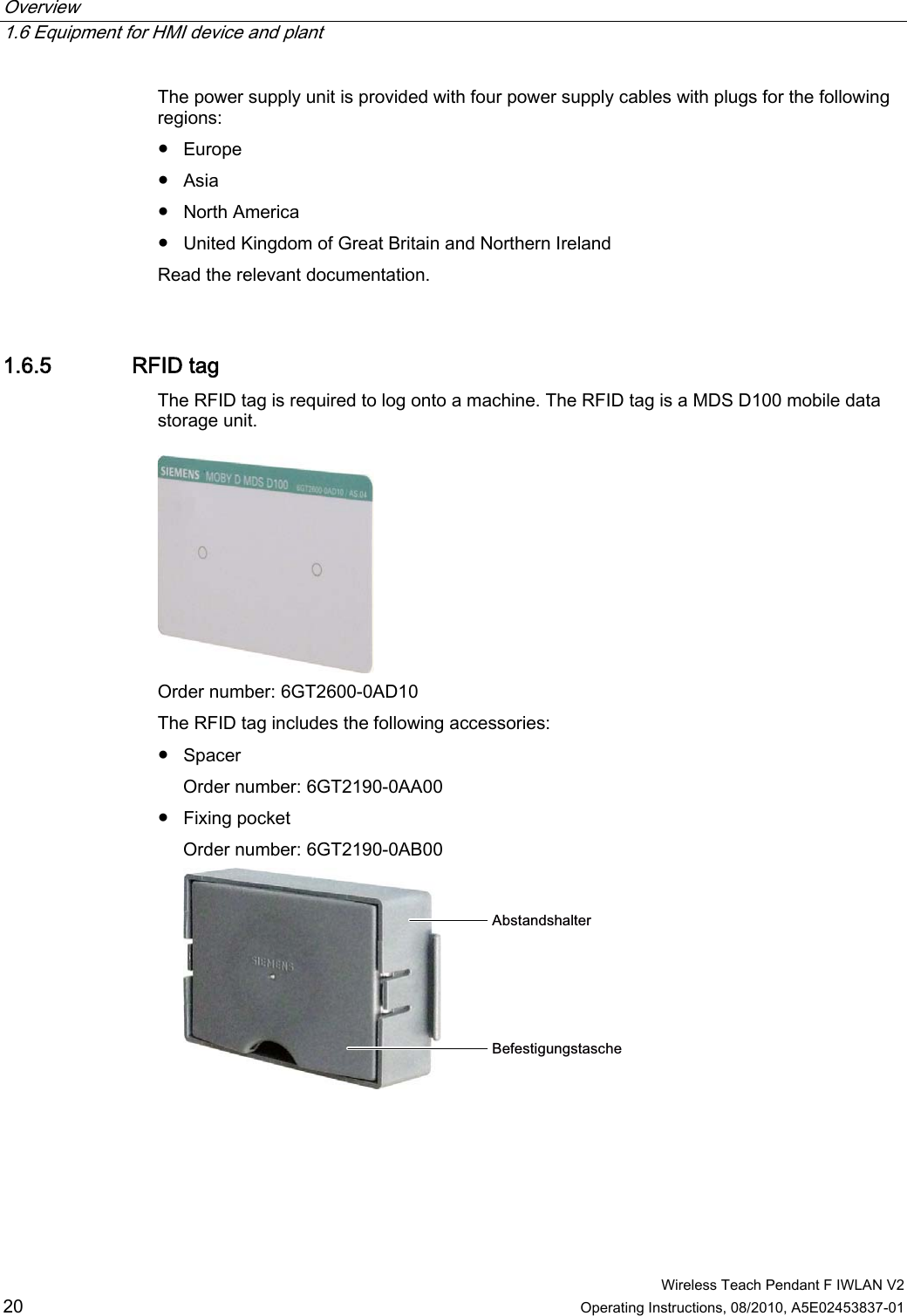 Overview   1.6 Equipment for HMI device and plant  Wireless Teach Pendant F IWLAN V2 20 Operating Instructions, 08/2010, A5E02453837-01 The power supply unit is provided with four power supply cables with plugs for the following regions: ●  Europe ●  Asia ●  North America ●  United Kingdom of Great Britain and Northern Ireland Read the relevant documentation. 1.6.5 RFID tag The RFID tag is required to log onto a machine. The RFID tag is a MDS D100 mobile data storage unit.  Order number: 6GT2600-0AD10 The RFID tag includes the following accessories: ●  Spacer Order number: 6GT2190-0AA00 ●  Fixing pocket Order number: 6GT2190-0AB00 $EVWDQGVKDOWHU%HIHVWLJXQJVWDVFKH PRELIMINARY II 1.7.2010