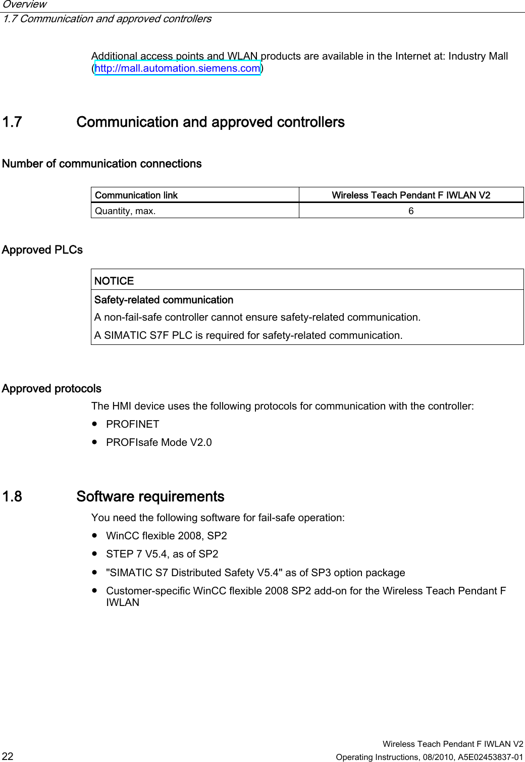 Overview   1.7 Communication and approved controllers  Wireless Teach Pendant F IWLAN V2 22 Operating Instructions, 08/2010, A5E02453837-01 Additional access points and WLAN products are available in the Internet at: Industry Mall (http://mall.automation.siemens.com) 1.7 Communication and approved controllers Number of communication connections   Communication link  Wireless Teach Pendant F IWLAN V2 Quantity, max.  6 Approved PLCs   NOTICE  Safety-related communication A non-fail-safe controller cannot ensure safety-related communication. A SIMATIC S7F PLC is required for safety-related communication.  Approved protocols  The HMI device uses the following protocols for communication with the controller: ●  PROFINET ●  PROFIsafe Mode V2.0 1.8 Software requirements You need the following software for fail-safe operation:  ●  WinCC flexible 2008, SP2 ●  STEP 7 V5.4, as of SP2 ●  &quot;SIMATIC S7 Distributed Safety V5.4&quot; as of SP3 option package ●  Customer-specific WinCC flexible 2008 SP2 add-on for the Wireless Teach Pendant F IWLAN PRELIMINARY II 1.7.2010