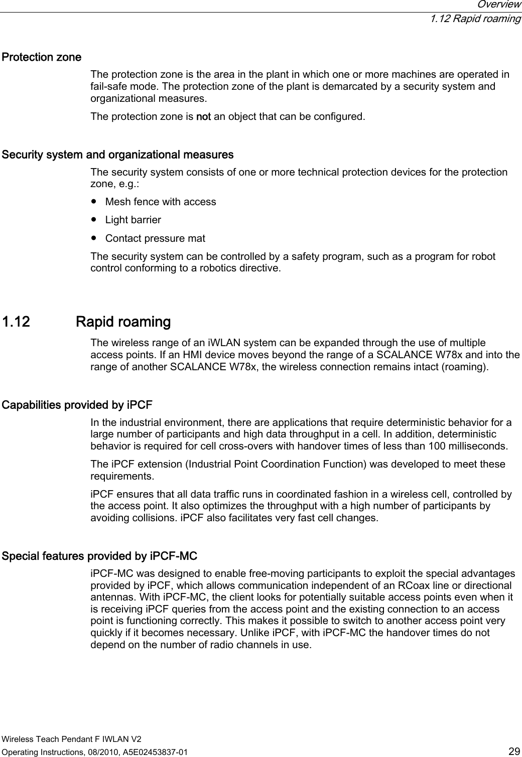  Overview  1.12 Rapid roaming Wireless Teach Pendant F IWLAN V2 Operating Instructions, 08/2010, A5E02453837-01  29 Protection zone  The protection zone is the area in the plant in which one or more machines are operated in fail-safe mode. The protection zone of the plant is demarcated by a security system and organizational measures. The protection zone is not an object that can be configured. Security system and organizational measures  The security system consists of one or more technical protection devices for the protection zone, e.g.: ●  Mesh fence with access ●  Light barrier ●  Contact pressure mat The security system can be controlled by a safety program, such as a program for robot control conforming to a robotics directive. 1.12 Rapid roaming The wireless range of an iWLAN system can be expanded through the use of multiple access points. If an HMI device moves beyond the range of a SCALANCE W78x and into the range of another SCALANCE W78x, the wireless connection remains intact (roaming).  Capabilities provided by iPCF  In the industrial environment, there are applications that require deterministic behavior for a large number of participants and high data throughput in a cell. In addition, deterministic behavior is required for cell cross-overs with handover times of less than 100 milliseconds. The iPCF extension (Industrial Point Coordination Function) was developed to meet these requirements. iPCF ensures that all data traffic runs in coordinated fashion in a wireless cell, controlled by the access point. It also optimizes the throughput with a high number of participants by avoiding collisions. iPCF also facilitates very fast cell changes.  Special features provided by iPCF-MC  iPCF-MC was designed to enable free-moving participants to exploit the special advantages provided by iPCF, which allows communication independent of an RCoax line or directional antennas. With iPCF-MC, the client looks for potentially suitable access points even when it is receiving iPCF queries from the access point and the existing connection to an access point is functioning correctly. This makes it possible to switch to another access point very quickly if it becomes necessary. Unlike iPCF, with iPCF-MC the handover times do not depend on the number of radio channels in use. PRELIMINARY II 1.7.2010