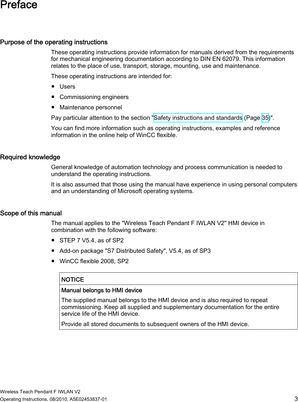  Wireless Teach Pendant F IWLAN V2 Operating Instructions, 08/2010, A5E02453837-01  3 Preface Purpose of the operating instructions  These operating instructions provide information for manuals derived from the requirements for mechanical engineering documentation according to DIN EN 62079. This information relates to the place of use, transport, storage, mounting, use and maintenance. These operating instructions are intended for: ●  Users ●  Commissioning engineers ●  Maintenance personnel Pay particular attention to the section &quot;Safety instructions and standards (Page 35)&quot;. You can find more information such as operating instructions, examples and reference information in the online help of WinCC flexible. Required knowledge  General knowledge of automation technology and process communication is needed to understand the operating instructions. It is also assumed that those using the manual have experience in using personal computers and an understanding of Microsoft operating systems.  Scope of this manual  The manual applies to the &quot;Wireless Teach Pendant F IWLAN V2&quot; HMI device in combination with the following software: ●  STEP 7 V5.4, as of SP2 ●  Add-on package &quot;S7 Distributed Safety&quot;, V5.4, as of SP3 ●  WinCC flexible 2008, SP2  NOTICE   Manual belongs to HMI device The supplied manual belongs to the HMI device and is also required to repeat commissioning. Keep all supplied and supplementary documentation for the entire service life of the HMI device. Provide all stored documents to subsequent owners of the HMI device.  PRELIMINARY II 1.7.2010