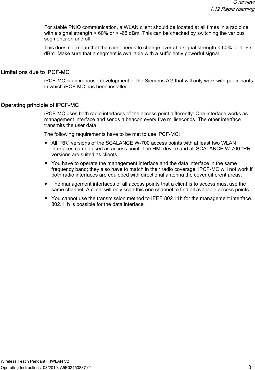  Overview  1.12 Rapid roaming Wireless Teach Pendant F IWLAN V2 Operating Instructions, 08/2010, A5E02453837-01  31 For stable PNIO communication, a WLAN client should be located at all times in a radio cell with a signal strength &gt; 60% or &gt; -65 dBm. This can be checked by switching the various segments on and off. This does not mean that the client needs to change over at a signal strength &lt; 60% or &lt; -65 dBm. Make sure that a segment is available with a sufficiently powerful signal. Limitations due to iPCF-MC iPCF-MC is an in-house development of the Siemens AG that will only work with participants in which iPCF-MC has been installed. Operating principle of iPCF-MC iPCF-MC uses both radio interfaces of the access point differently: One interface works as management interface and sends a beacon every five milliseconds. The other interface transmits the user data. The following requirements have to be met to use iPCF-MC: ●  All &quot;RR&quot; versions of the SCALANCE W-700 access points with at least two WLAN interfaces can be used as access point. The HMI device and all SCALANCE W-700 &quot;RR&quot; versions are suited as clients. ●  You have to operate the management interface and the data interface in the same frequency band; they also have to match in their radio coverage. iPCF-MC will not work if both radio interfaces are equipped with directional antenna the cover different areas. ●  The management inferfaces of all access points that a client is to access must use the same channel. A client will only scan this one channel to find all available access points. ●  You cannot use the transmission method to IEEE 802.11h for the management interface. 802.11h is possible for the data interface. PRELIMINARY II 1.7.2010