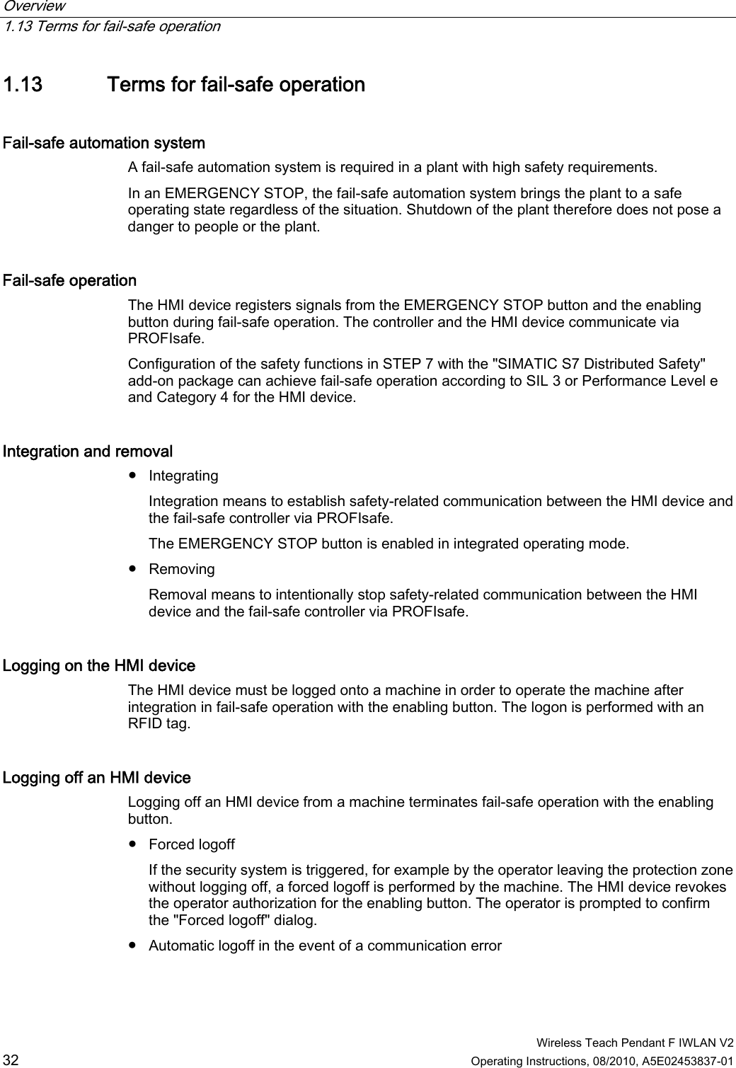 Overview   1.13 Terms for fail-safe operation  Wireless Teach Pendant F IWLAN V2 32 Operating Instructions, 08/2010, A5E02453837-01 1.13 Terms for fail-safe operation Fail-safe automation system  A fail-safe automation system is required in a plant with high safety requirements.  In an EMERGENCY STOP, the fail-safe automation system brings the plant to a safe operating state regardless of the situation. Shutdown of the plant therefore does not pose a danger to people or the plant.  Fail-safe operation  The HMI device registers signals from the EMERGENCY STOP button and the enabling button during fail-safe operation. The controller and the HMI device communicate via PROFIsafe. Configuration of the safety functions in STEP 7 with the &quot;SIMATIC S7 Distributed Safety&quot; add-on package can achieve fail-safe operation according to SIL 3 or Performance Level e and Category 4 for the HMI device. Integration and removal  ●  Integrating Integration means to establish safety-related communication between the HMI device and the fail-safe controller via PROFIsafe. The EMERGENCY STOP button is enabled in integrated operating mode. ●  Removing Removal means to intentionally stop safety-related communication between the HMI device and the fail-safe controller via PROFIsafe. Logging on the HMI device  The HMI device must be logged onto a machine in order to operate the machine after integration in fail-safe operation with the enabling button. The logon is performed with an RFID tag. Logging off an HMI device  Logging off an HMI device from a machine terminates fail-safe operation with the enabling button. ●  Forced logoff  If the security system is triggered, for example by the operator leaving the protection zone without logging off, a forced logoff is performed by the machine. The HMI device revokes the operator authorization for the enabling button. The operator is prompted to confirm the &quot;Forced logoff&quot; dialog. ●  Automatic logoff in the event of a communication error  PRELIMINARY II 1.7.2010