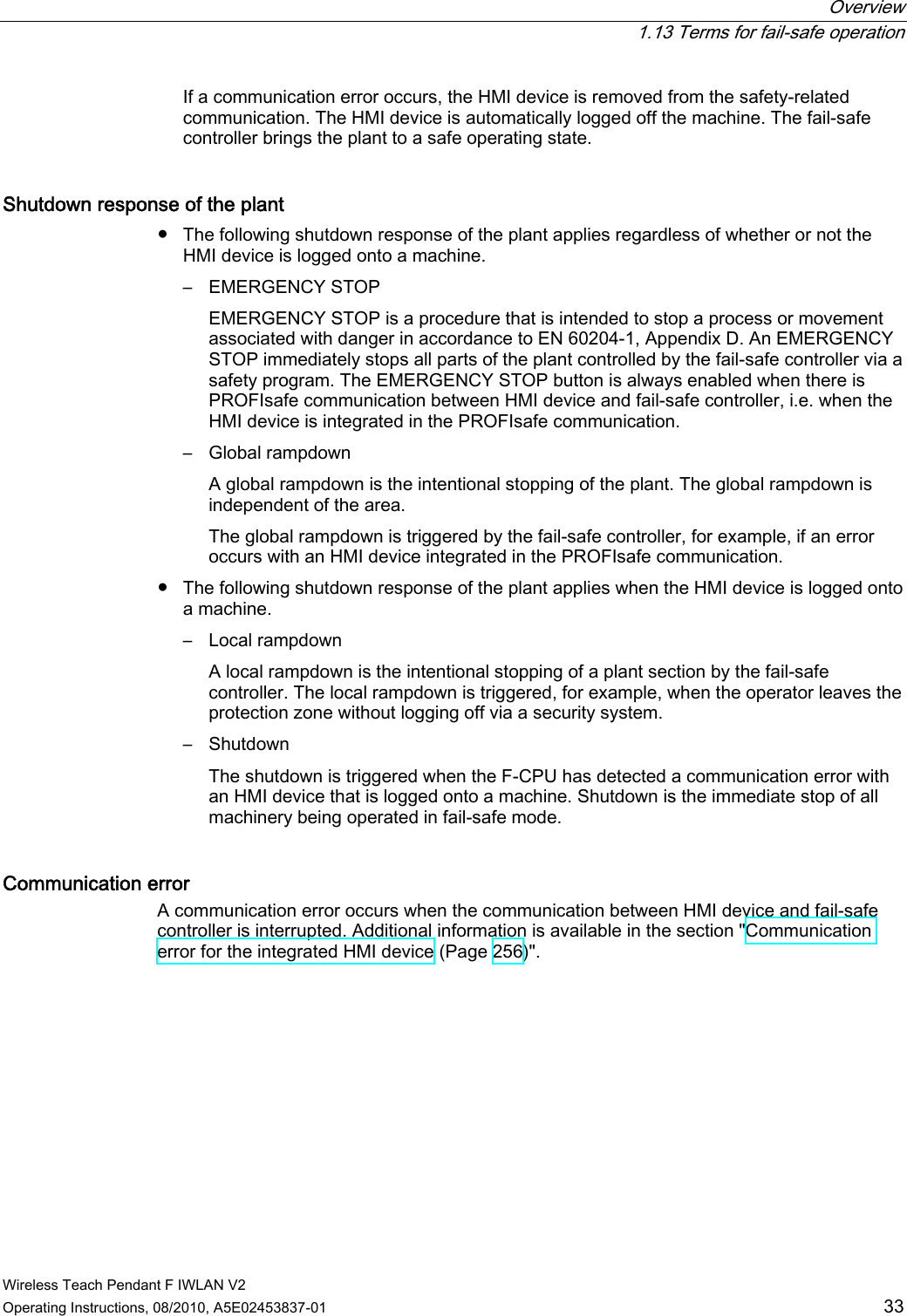  Overview  1.13 Terms for fail-safe operation Wireless Teach Pendant F IWLAN V2 Operating Instructions, 08/2010, A5E02453837-01  33 If a communication error occurs, the HMI device is removed from the safety-related communication. The HMI device is automatically logged off the machine. The fail-safe controller brings the plant to a safe operating state. Shutdown response of the plant ●  The following shutdown response of the plant applies regardless of whether or not the HMI device is logged onto a machine. –  EMERGENCY STOP  EMERGENCY STOP is a procedure that is intended to stop a process or movement associated with danger in accordance to EN 60204-1, Appendix D. An EMERGENCY STOP immediately stops all parts of the plant controlled by the fail-safe controller via a safety program. The EMERGENCY STOP button is always enabled when there is PROFIsafe communication between HMI device and fail-safe controller, i.e. when the HMI device is integrated in the PROFIsafe communication. –  Global rampdown  A global rampdown is the intentional stopping of the plant. The global rampdown is independent of the area.  The global rampdown is triggered by the fail-safe controller, for example, if an error occurs with an HMI device integrated in the PROFIsafe communication. ●  The following shutdown response of the plant applies when the HMI device is logged onto a machine. –  Local rampdown  A local rampdown is the intentional stopping of a plant section by the fail-safe controller. The local rampdown is triggered, for example, when the operator leaves the protection zone without logging off via a security system. –  Shutdown  The shutdown is triggered when the F-CPU has detected a communication error with an HMI device that is logged onto a machine. Shutdown is the immediate stop of all machinery being operated in fail-safe mode. Communication error A communication error occurs when the communication between HMI device and fail-safe controller is interrupted. Additional information is available in the section &quot;Communication error for the integrated HMI device (Page 256)&quot;.  PRELIMINARY II 1.7.2010