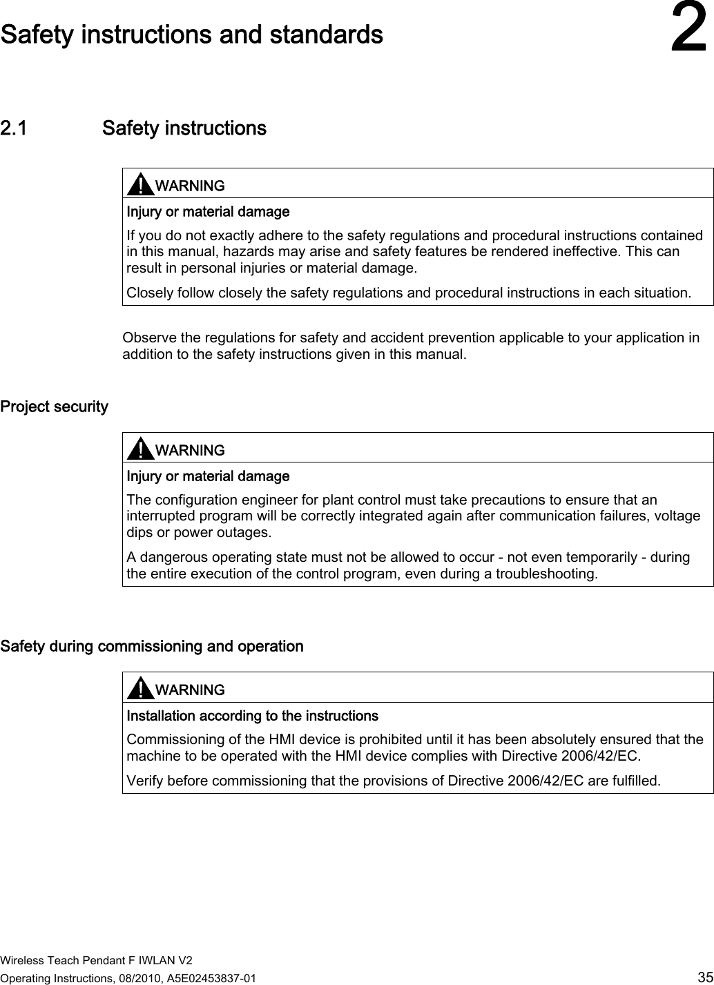  Wireless Teach Pendant F IWLAN V2 Operating Instructions, 08/2010, A5E02453837-01  35 Safety instructions and standards 22.1 Safety instructions  WARNING  Injury or material damage If you do not exactly adhere to the safety regulations and procedural instructions contained in this manual, hazards may arise and safety features be rendered ineffective. This can result in personal injuries or material damage. Closely follow closely the safety regulations and procedural instructions in each situation.  Observe the regulations for safety and accident prevention applicable to your application in addition to the safety instructions given in this manual. Project security  WARNING  Injury or material damage The configuration engineer for plant control must take precautions to ensure that an interrupted program will be correctly integrated again after communication failures, voltage dips or power outages. A dangerous operating state must not be allowed to occur - not even temporarily - during the entire execution of the control program, even during a troubleshooting.   Safety during commissioning and operation   WARNING  Installation according to the instructions Commissioning of the HMI device is prohibited until it has been absolutely ensured that the machine to be operated with the HMI device complies with Directive 2006/42/EC. Verify before commissioning that the provisions of Directive 2006/42/EC are fulfilled.  PRELIMINARY II 1.7.2010