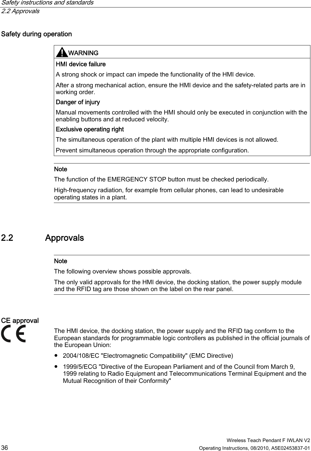 Safety instructions and standards   2.2 Approvals  Wireless Teach Pendant F IWLAN V2 36 Operating Instructions, 08/2010, A5E02453837-01 Safety during operation  WARNING  HMI device failure A strong shock or impact can impede the functionality of the HMI device. After a strong mechanical action, ensure the HMI device and the safety-related parts are in working order. Danger of injury Manual movements controlled with the HMI should only be executed in conjunction with the enabling buttons and at reduced velocity. Exclusive operating right The simultaneous operation of the plant with multiple HMI devices is not allowed. Prevent simultaneous operation through the appropriate configuration.   Note The function of the EMERGENCY STOP button must be checked periodically. High-frequency radiation, for example from cellular phones, can lead to undesirable operating states in a plant.   2.2 Approvals   Note The following overview shows possible approvals. The only valid approvals for the HMI device, the docking station, the power supply module and the RFID tag are those shown on the label on the rear panel.  CE approval  The HMI device, the docking station, the power supply and the RFID tag conform to the European standards for programmable logic controllers as published in the official journals of the European Union: ●  2004/108/EC &quot;Electromagnetic Compatibility&quot; (EMC Directive) ●  1999/5/ECG &quot;Directive of the European Parliament and of the Council from March 9, 1999 relating to Radio Equipment and Telecommunications Terminal Equipment and the Mutual Recognition of their Conformity&quot; PRELIMINARY II 1.7.2010