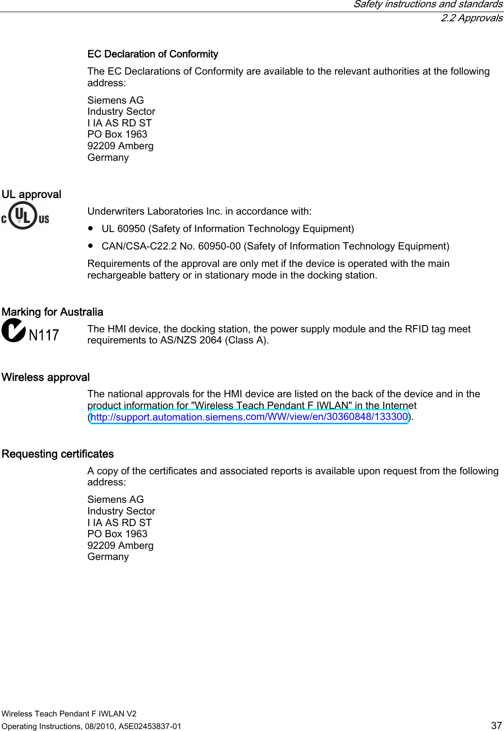  Safety instructions and standards  2.2 Approvals Wireless Teach Pendant F IWLAN V2 Operating Instructions, 08/2010, A5E02453837-01  37 EC Declaration of Conformity  The EC Declarations of Conformity are available to the relevant authorities at the following address: Siemens AG Industry Sector I IA AS RD ST PO Box 1963 92209 Amberg Germany UL approval  Underwriters Laboratories Inc. in accordance with:  ●  UL 60950 (Safety of Information Technology Equipment) ●  CAN/CSA-C22.2 No. 60950-00 (Safety of Information Technology Equipment) Requirements of the approval are only met if the device is operated with the main rechargeable battery or in stationary mode in the docking station. Marking for Australia  The HMI device, the docking station, the power supply module and the RFID tag meet requirements to AS/NZS 2064 (Class A). Wireless approval  The national approvals for the HMI device are listed on the back of the device and in the product information for &quot;Wireless Teach Pendant F IWLAN&quot; in the Internet (http://support.automation.siemens.com/WW/view/en/30360848/133300). Requesting certificates  A copy of the certificates and associated reports is available upon request from the following address: Siemens AG Industry Sector I IA AS RD ST PO Box 1963 92209 Amberg Germany PRELIMINARY II 1.7.2010