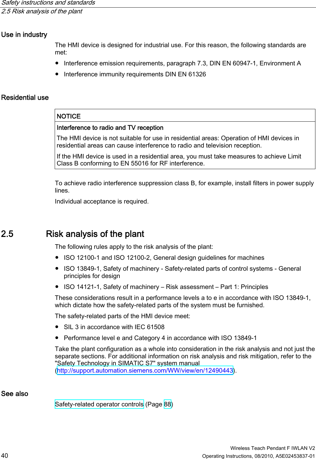 Safety instructions and standards   2.5 Risk analysis of the plant  Wireless Teach Pendant F IWLAN V2 40 Operating Instructions, 08/2010, A5E02453837-01 Use in industry  The HMI device is designed for industrial use. For this reason, the following standards are met: ●  Interference emission requirements, paragraph 7.3, DIN EN 60947-1, Environment A ●  Interference immunity requirements DIN EN 61326 Residential use   NOTICE  Interference to radio and TV reception The HMI device is not suitable for use in residential areas: Operation of HMI devices in residential areas can cause interference to radio and television reception. If the HMI device is used in a residential area, you must take measures to achieve Limit Class B conforming to EN 55016 for RF interference.  To achieve radio interference suppression class B, for example, install filters in power supply lines. Individual acceptance is required.  2.5 Risk analysis of the plant The following rules apply to the risk analysis of the plant:  ●  ISO 12100-1 and ISO 12100-2, General design guidelines for machines ●  ISO 13849-1, Safety of machinery - Safety-related parts of control systems - General principles for design ●  ISO 14121-1, Safety of machinery – Risk assessment – Part 1: Principles These considerations result in a performance levels a to e in accordance with ISO 13849-1, which dictate how the safety-related parts of the system must be furnished. The safety-related parts of the HMI device meet: ●  SIL 3 in accordance with IEC 61508 ●  Performance level e and Category 4 in accordance with ISO 13849-1 Take the plant configuration as a whole into consideration in the risk analysis and not just the separate sections. For additional information on risk analysis and risk mitigation, refer to the &quot;Safety Technology in SIMATIC S7&quot; system manual (http://support.automation.siemens.com/WW/view/en/12490443).  See also Safety-related operator controls (Page 88) PRELIMINARY II 1.7.2010