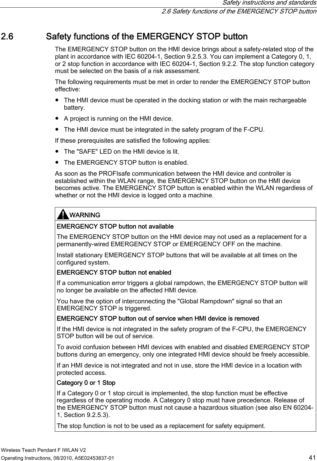  Safety instructions and standards   2.6 Safety functions of the EMERGENCY STOP button Wireless Teach Pendant F IWLAN V2 Operating Instructions, 08/2010, A5E02453837-01  41 2.6 Safety functions of the EMERGENCY STOP button The EMERGENCY STOP button on the HMI device brings about a safety-related stop of the plant in accordance with IEC 60204-1, Section 9.2.5.3. You can implement a Category 0, 1, or 2 stop function in accordance with IEC 60204-1, Section 9.2.2. The stop function category must be selected on the basis of a risk assessment.  The following requirements must be met in order to render the EMERGENCY STOP button effective:  ●  The HMI device must be operated in the docking station or with the main rechargeable battery. ●  A project is running on the HMI device. ●  The HMI device must be integrated in the safety program of the F-CPU. If these prerequisites are satisfied the following applies: ●  The &quot;SAFE&quot; LED on the HMI device is lit. ●  The EMERGENCY STOP button is enabled. As soon as the PROFIsafe communication between the HMI device and controller is established within the WLAN range, the EMERGENCY STOP button on the HMI device becomes active. The EMERGENCY STOP button is enabled within the WLAN regardless of whether or not the HMI device is logged onto a machine.  WARNING  EMERGENCY STOP button not available  The EMERGENCY STOP button on the HMI device may not used as a replacement for a permanently-wired EMERGENCY STOP or EMERGENCY OFF on the machine. Install stationary EMERGENCY STOP buttons that will be available at all times on the configured system. EMERGENCY STOP button not enabled  If a communication error triggers a global rampdown, the EMERGENCY STOP button will no longer be available on the affected HMI device. You have the option of interconnecting the &quot;Global Rampdown&quot; signal so that an EMERGENCY STOP is triggered. EMERGENCY STOP button out of service when HMI device is removed  If the HMI device is not integrated in the safety program of the F-CPU, the EMERGENCY STOP button will be out of service. To avoid confusion between HMI devices with enabled and disabled EMERGENCY STOP buttons during an emergency, only one integrated HMI device should be freely accessible. If an HMI device is not integrated and not in use, store the HMI device in a location with protected access. Category 0 or 1 Stop  If a Category 0 or 1 stop circuit is implemented, the stop function must be effective regardless of the operating mode. A Category 0 stop must have precedence. Release of the EMERGENCY STOP button must not cause a hazardous situation (see also EN 60204-1, Section 9.2.5.3). The stop function is not to be used as a replacement for safety equipment. PRELIMINARY II 1.7.2010