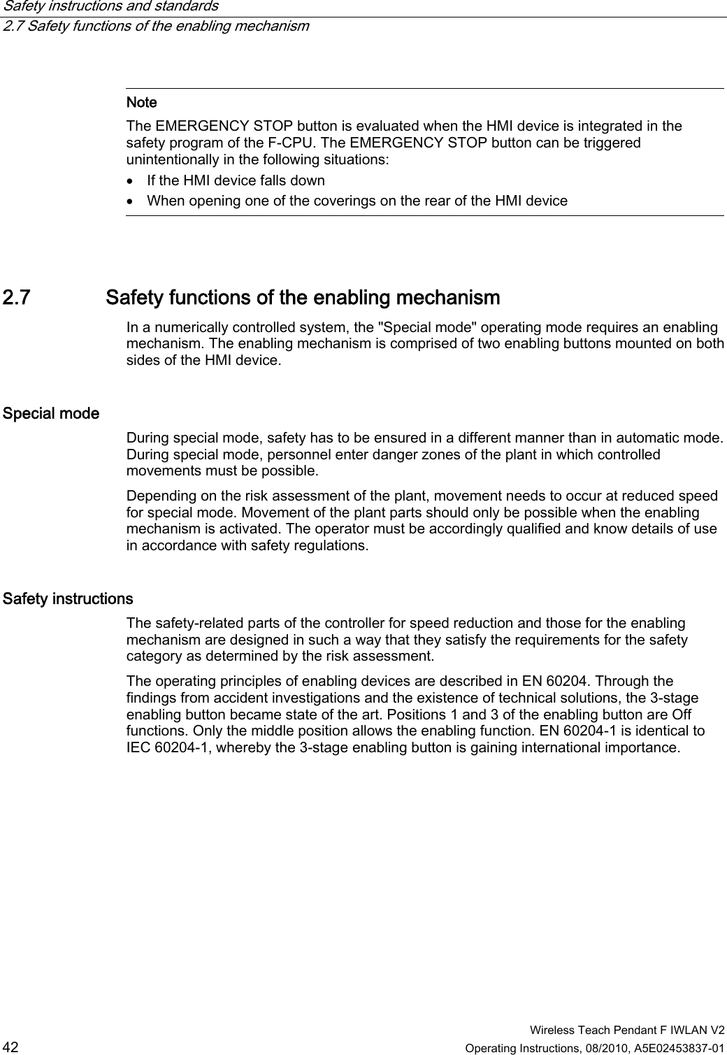 Safety instructions and standards   2.7 Safety functions of the enabling mechanism  Wireless Teach Pendant F IWLAN V2 42 Operating Instructions, 08/2010, A5E02453837-01   Note The EMERGENCY STOP button is evaluated when the HMI device is integrated in the safety program of the F-CPU. The EMERGENCY STOP button can be triggered unintentionally in the following situations:  If the HMI device falls down  When opening one of the coverings on the rear of the HMI device  2.7 Safety functions of the enabling mechanism In a numerically controlled system, the &quot;Special mode&quot; operating mode requires an enabling mechanism. The enabling mechanism is comprised of two enabling buttons mounted on both sides of the HMI device. Special mode  During special mode, safety has to be ensured in a different manner than in automatic mode. During special mode, personnel enter danger zones of the plant in which controlled movements must be possible. Depending on the risk assessment of the plant, movement needs to occur at reduced speed for special mode. Movement of the plant parts should only be possible when the enabling mechanism is activated. The operator must be accordingly qualified and know details of use in accordance with safety regulations. Safety instructions  The safety-related parts of the controller for speed reduction and those for the enabling mechanism are designed in such a way that they satisfy the requirements for the safety category as determined by the risk assessment. The operating principles of enabling devices are described in EN 60204. Through the findings from accident investigations and the existence of technical solutions, the 3-stage enabling button became state of the art. Positions 1 and 3 of the enabling button are Off functions. Only the middle position allows the enabling function. EN 60204-1 is identical to IEC 60204-1, whereby the 3-stage enabling button is gaining international importance. PRELIMINARY II 1.7.2010