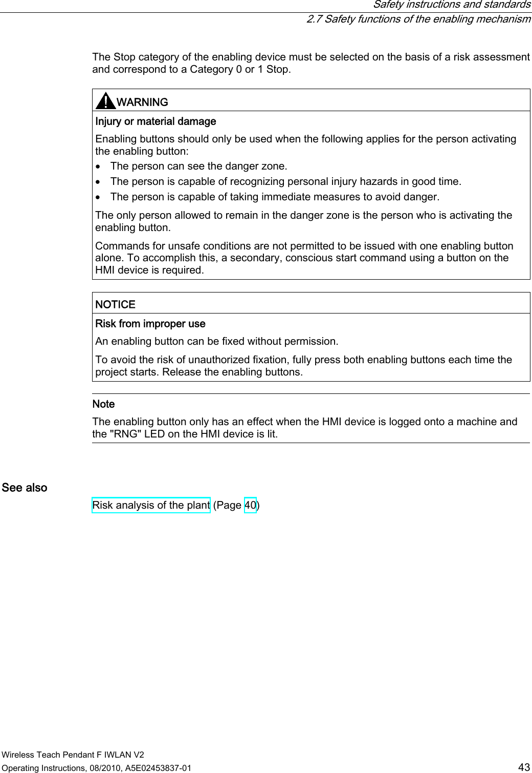  Safety instructions and standards   2.7 Safety functions of the enabling mechanism Wireless Teach Pendant F IWLAN V2 Operating Instructions, 08/2010, A5E02453837-01  43 The Stop category of the enabling device must be selected on the basis of a risk assessment and correspond to a Category 0 or 1 Stop.   WARNING  Injury or material damage Enabling buttons should only be used when the following applies for the person activating the enabling button:  The person can see the danger zone.  The person is capable of recognizing personal injury hazards in good time.  The person is capable of taking immediate measures to avoid danger. The only person allowed to remain in the danger zone is the person who is activating the enabling button. Commands for unsafe conditions are not permitted to be issued with one enabling button alone. To accomplish this, a secondary, conscious start command using a button on the HMI device is required.  NOTICE  Risk from improper use An enabling button can be fixed without permission. To avoid the risk of unauthorized fixation, fully press both enabling buttons each time the project starts. Release the enabling buttons.   Note The enabling button only has an effect when the HMI device is logged onto a machine and the &quot;RNG&quot; LED on the HMI device is lit.  See also Risk analysis of the plant (Page 40) PRELIMINARY II 1.7.2010