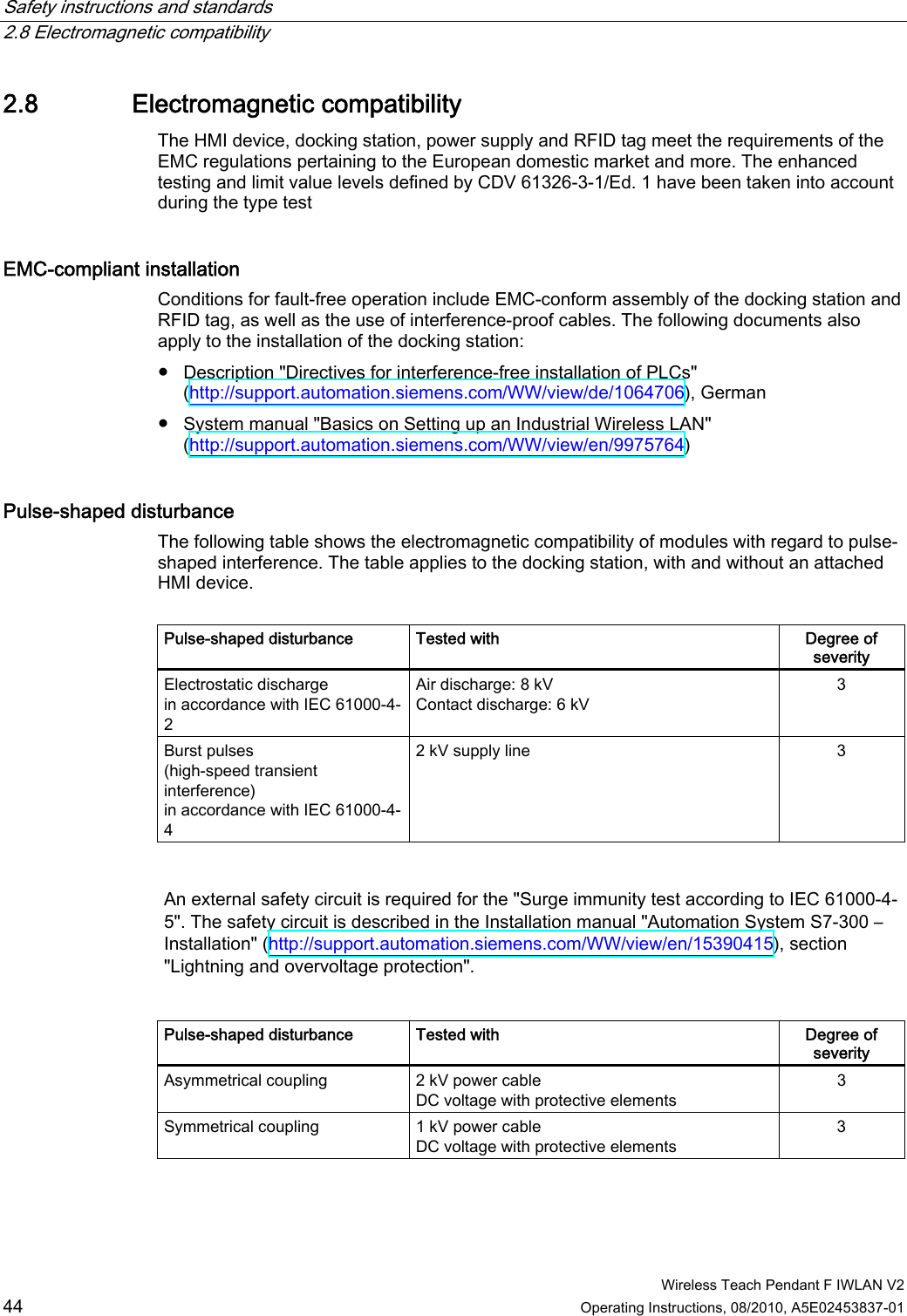 Safety instructions and standards   2.8 Electromagnetic compatibility  Wireless Teach Pendant F IWLAN V2 44 Operating Instructions, 08/2010, A5E02453837-01 2.8 Electromagnetic compatibility The HMI device, docking station, power supply and RFID tag meet the requirements of the EMC regulations pertaining to the European domestic market and more. The enhanced testing and limit value levels defined by CDV 61326-3-1/Ed. 1 have been taken into account during the type test EMC-compliant installation  Conditions for fault-free operation include EMC-conform assembly of the docking station and RFID tag, as well as the use of interference-proof cables. The following documents also apply to the installation of the docking station: ●  Description &quot;Directives for interference-free installation of PLCs&quot; (http://support.automation.siemens.com/WW/view/de/1064706), German ●  System manual &quot;Basics on Setting up an Industrial Wireless LAN&quot; (http://support.automation.siemens.com/WW/view/en/9975764) Pulse-shaped disturbance  The following table shows the electromagnetic compatibility of modules with regard to pulse-shaped interference. The table applies to the docking station, with and without an attached HMI device.  Pulse-shaped disturbance  Tested with  Degree of severity Electrostatic discharge in accordance with IEC 61000-4-2 Air discharge: 8 kV Contact discharge: 6 kV 3 Burst pulses (high-speed transient interference) in accordance with IEC 61000-4-4 2 kV supply line  3   An external safety circuit is required for the &quot;Surge immunity test according to IEC 61000-4-5&quot;. The safety circuit is described in the Installation manual &quot;Automation System S7-300 – Installation&quot; (http://support.automation.siemens.com/WW/view/en/15390415), section &quot;Lightning and overvoltage protection&quot;.   Pulse-shaped disturbance  Tested with  Degree of severity Asymmetrical coupling  2 kV power cable DC voltage with protective elements 3 Symmetrical coupling  1 kV power cable DC voltage with protective elements 3 PRELIMINARY II 1.7.2010