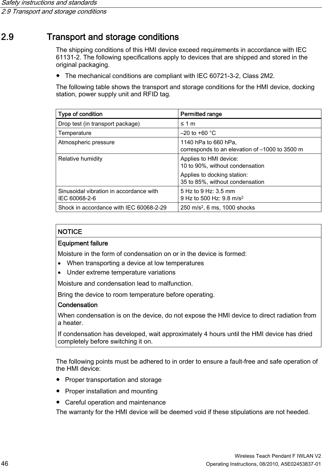 Safety instructions and standards   2.9 Transport and storage conditions  Wireless Teach Pendant F IWLAN V2 46 Operating Instructions, 08/2010, A5E02453837-01 2.9 Transport and storage conditions The shipping conditions of this HMI device exceed requirements in accordance with IEC 61131-2. The following specifications apply to devices that are shipped and stored in the original packaging.  ●  The mechanical conditions are compliant with IEC 60721-3-2, Class 2M2. The following table shows the transport and storage conditions for the HMI device, docking station, power supply unit and RFID tag.  Type of condition  Permitted range Drop test (in transport package)  ≤ 1 m Temperature  –20 to +60 °C Atmospheric pressure  1140 hPa to 660 hPa, corresponds to an elevation of –1000 to 3500 m Relative humidity  Applies to HMI device: 10 to 90%, without condensation Applies to docking station: 35 to 85%, without condensation Sinusoidal vibration in accordance with IEC 60068-2-6 5 Hz to 9 Hz: 3.5 mm 9 Hz to 500 Hz: 9.8 m/s2 Shock in accordance with IEC 60068-2-29  250 m/s2, 6 ms, 1000 shocks   NOTICE  Equipment failure Moisture in the form of condensation on or in the device is formed:  When transporting a device at low temperatures  Under extreme temperature variations Moisture and condensation lead to malfunction. Bring the device to room temperature before operating. Condensation  When condensation is on the device, do not expose the HMI device to direct radiation from a heater. If condensation has developed, wait approximately 4 hours until the HMI device has dried completely before switching it on.  The following points must be adhered to in order to ensure a fault-free and safe operation of the HMI device: ●  Proper transportation and storage ●  Proper installation and mounting ●  Careful operation and maintenance The warranty for the HMI device will be deemed void if these stipulations are not heeded.  PRELIMINARY II 1.7.2010