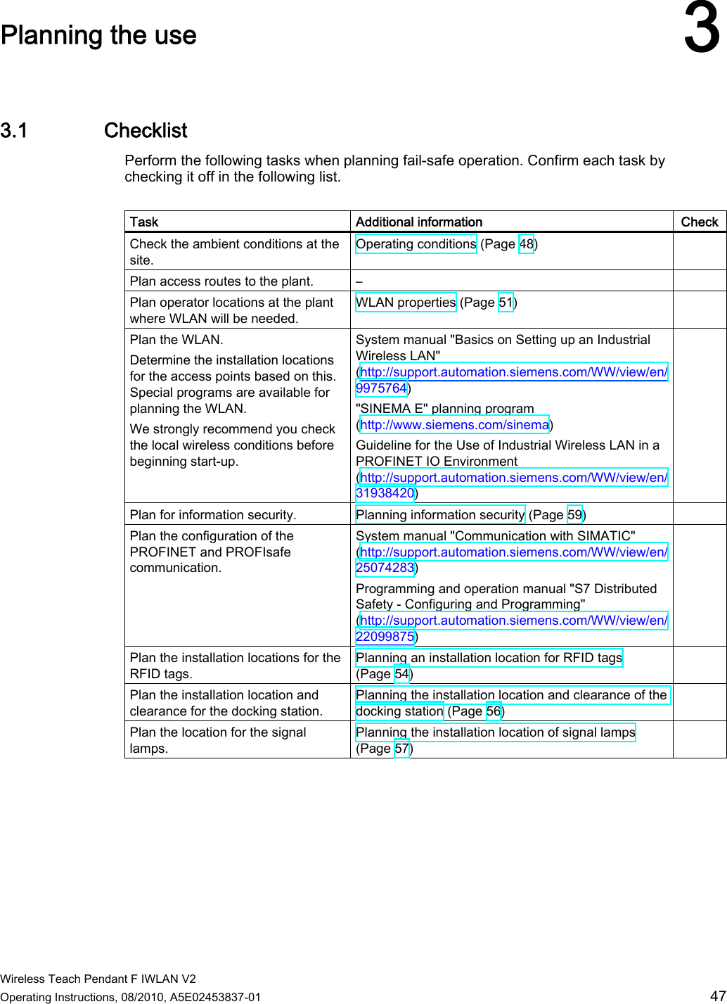  Wireless Teach Pendant F IWLAN V2 Operating Instructions, 08/2010, A5E02453837-01  47 Planning the use 33.1 Checklist Perform the following tasks when planning fail-safe operation. Confirm each task by checking it off in the following list.  Task  Additional information  Check Check the ambient conditions at the site. Operating conditions (Page 48)   Plan access routes to the plant.  –   Plan operator locations at the plant where WLAN will be needed. WLAN properties (Page 51)    Plan the WLAN. Determine the installation locations for the access points based on this. Special programs are available for planning the WLAN. We strongly recommend you check the local wireless conditions before beginning start-up. System manual &quot;Basics on Setting up an Industrial Wireless LAN&quot; (http://support.automation.siemens.com/WW/view/en/9975764) &quot;SINEMA E&quot; planning program (http://www.siemens.com/sinema)  Guideline for the Use of Industrial Wireless LAN in a PROFINET IO Environment (http://support.automation.siemens.com/WW/view/en/31938420)  Plan for information security.  Planning information security (Page 59)   Plan the configuration of the PROFINET and PROFIsafe communication. System manual &quot;Communication with SIMATIC&quot; (http://support.automation.siemens.com/WW/view/en/25074283) Programming and operation manual &quot;S7 Distributed Safety - Configuring and Programming&quot; (http://support.automation.siemens.com/WW/view/en/22099875)  Plan the installation locations for the RFID tags. Planning an installation location for RFID tags (Page 54)  Plan the installation location and clearance for the docking station. Planning the installation location and clearance of the docking station (Page 56)   Plan the location for the signal lamps. Planning the installation location of signal lamps (Page 57)  PRELIMINARY II 1.7.2010