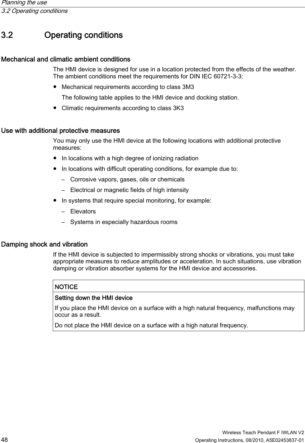 Planning the use   3.2 Operating conditions  Wireless Teach Pendant F IWLAN V2 48 Operating Instructions, 08/2010, A5E02453837-01 3.2 Operating conditions Mechanical and climatic ambient conditions The HMI device is designed for use in a location protected from the effects of the weather. The ambient conditions meet the requirements for DIN IEC 60721-3-3: ●  Mechanical requirements according to class 3M3 The following table applies to the HMI device and docking station. ●  Climatic requirements according to class 3K3 Use with additional protective measures  You may only use the HMI device at the following locations with additional protective measures: ●  In locations with a high degree of ionizing radiation ●  In locations with difficult operating conditions, for example due to: –  Corrosive vapors, gases, oils or chemicals –  Electrical or magnetic fields of high intensity ●  In systems that require special monitoring, for example: –  Elevators –  Systems in especially hazardous rooms Damping shock and vibration  If the HMI device is subjected to impermissibly strong shocks or vibrations, you must take appropriate measures to reduce amplitudes or acceleration. In such situations, use vibration damping or vibration absorber systems for the HMI device and accessories.  NOTICE  Setting down the HMI device If you place the HMI device on a surface with a high natural frequency, malfunctions may occur as a result. Do not place the HMI device on a surface with a high natural frequency.  PRELIMINARY II 1.7.2010