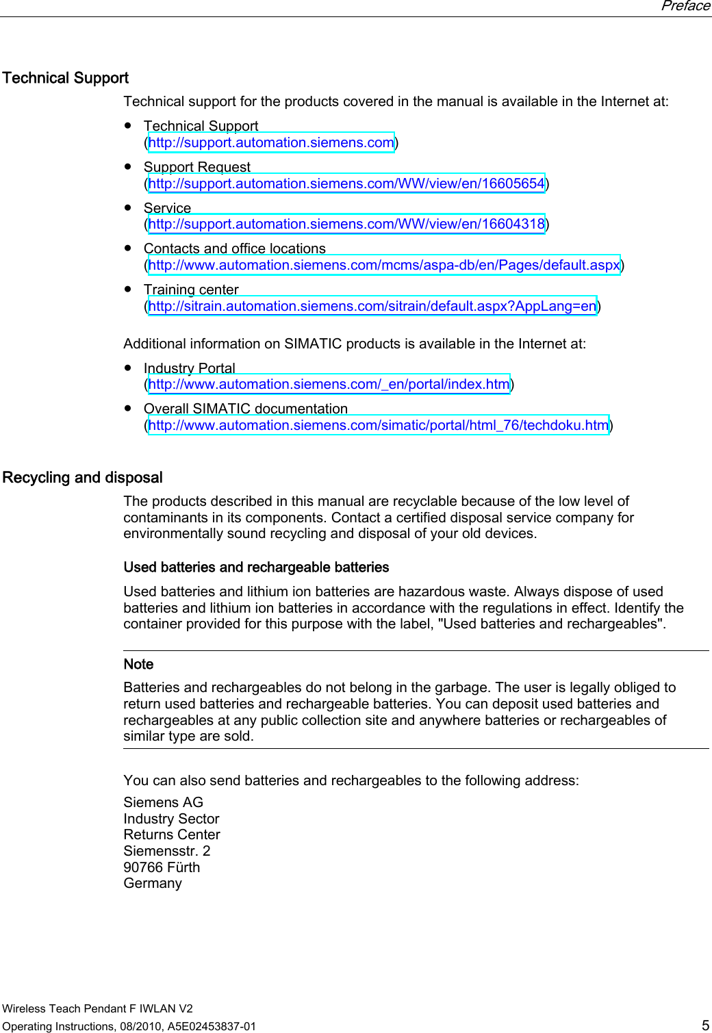  Preface   Wireless Teach Pendant F IWLAN V2 Operating Instructions, 08/2010, A5E02453837-01  5 Technical Support Technical support for the products covered in the manual is available in the Internet at: ●  Technical Support  (http://support.automation.siemens.com) ●  Support Request  (http://support.automation.siemens.com/WW/view/en/16605654) ●  Service  (http://support.automation.siemens.com/WW/view/en/16604318) ●  Contacts and office locations  (http://www.automation.siemens.com/mcms/aspa-db/en/Pages/default.aspx) ●  Training center  (http://sitrain.automation.siemens.com/sitrain/default.aspx?AppLang=en) Additional information on SIMATIC products is available in the Internet at: ●  Industry Portal  (http://www.automation.siemens.com/_en/portal/index.htm) ●  Overall SIMATIC documentation  (http://www.automation.siemens.com/simatic/portal/html_76/techdoku.htm) Recycling and disposal  The products described in this manual are recyclable because of the low level of contaminants in its components. Contact a certified disposal service company for environmentally sound recycling and disposal of your old devices. Used batteries and rechargeable batteries  Used batteries and lithium ion batteries are hazardous waste. Always dispose of used batteries and lithium ion batteries in accordance with the regulations in effect. Identify the container provided for this purpose with the label, &quot;Used batteries and rechargeables&quot;.   Note Batteries and rechargeables do not belong in the garbage. The user is legally obliged to return used batteries and rechargeable batteries. You can deposit used batteries and rechargeables at any public collection site and anywhere batteries or rechargeables of similar type are sold.  You can also send batteries and rechargeables to the following address: Siemens AG Industry Sector Returns Center Siemensstr. 2 90766 Fürth Germany  PRELIMINARY II 1.7.2010