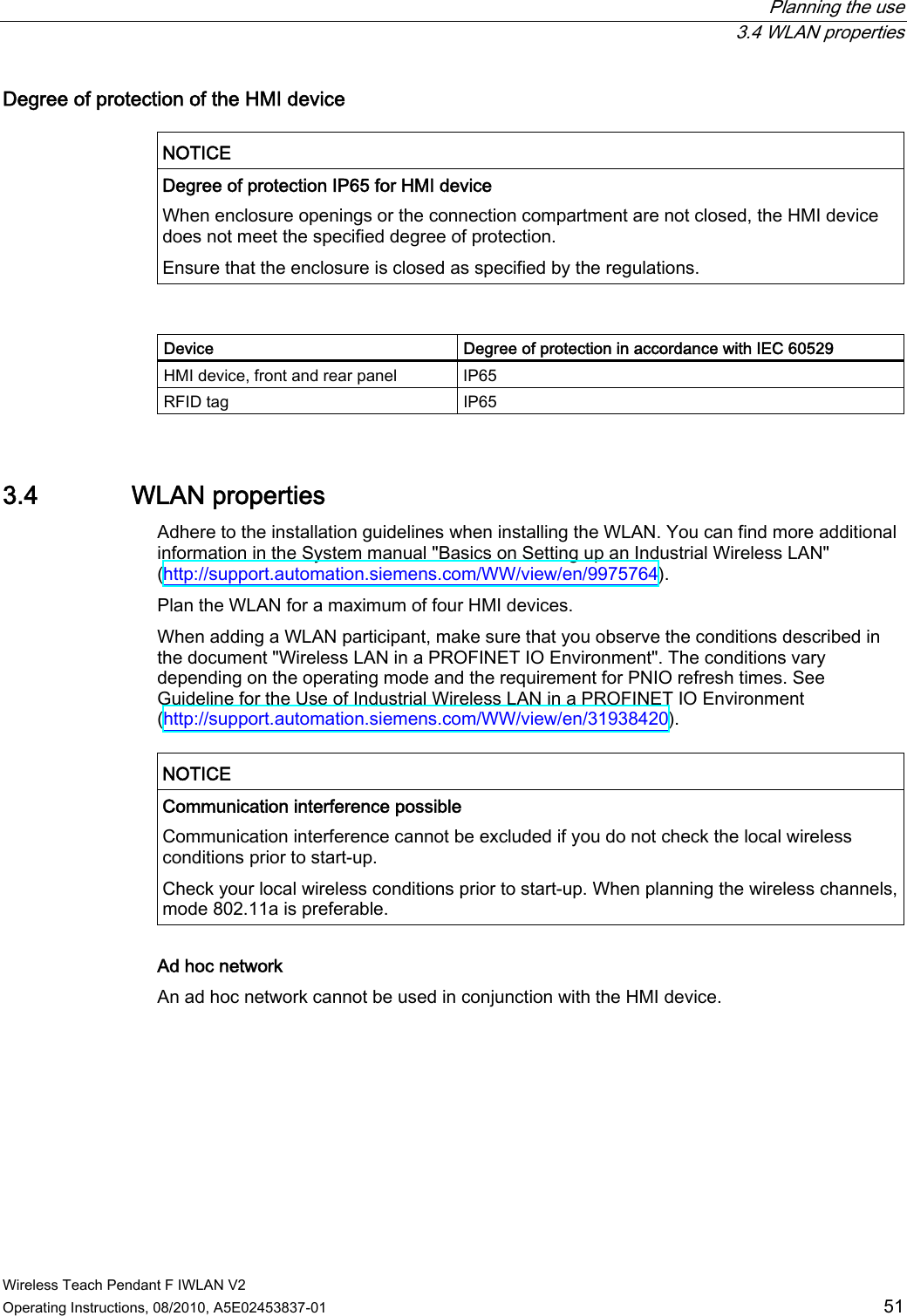  Planning the use  3.4 WLAN properties Wireless Teach Pendant F IWLAN V2 Operating Instructions, 08/2010, A5E02453837-01  51 Degree of protection of the HMI device   NOTICE  Degree of protection IP65 for HMI device When enclosure openings or the connection compartment are not closed, the HMI device does not meet the specified degree of protection. Ensure that the enclosure is closed as specified by the regulations.   Device  Degree of protection in accordance with IEC 60529 HMI device, front and rear panel  IP65 RFID tag  IP65 3.4 WLAN properties Adhere to the installation guidelines when installing the WLAN. You can find more additional information in the System manual &quot;Basics on Setting up an Industrial Wireless LAN&quot; (http://support.automation.siemens.com/WW/view/en/9975764). Plan the WLAN for a maximum of four HMI devices. When adding a WLAN participant, make sure that you observe the conditions described in the document &quot;Wireless LAN in a PROFINET IO Environment&quot;. The conditions vary depending on the operating mode and the requirement for PNIO refresh times. See Guideline for the Use of Industrial Wireless LAN in a PROFINET IO Environment (http://support.automation.siemens.com/WW/view/en/31938420).  NOTICE  Communication interference possible Communication interference cannot be excluded if you do not check the local wireless conditions prior to start-up. Check your local wireless conditions prior to start-up. When planning the wireless channels, mode 802.11a is preferable.  Ad hoc network An ad hoc network cannot be used in conjunction with the HMI device. PRELIMINARY II 1.7.2010