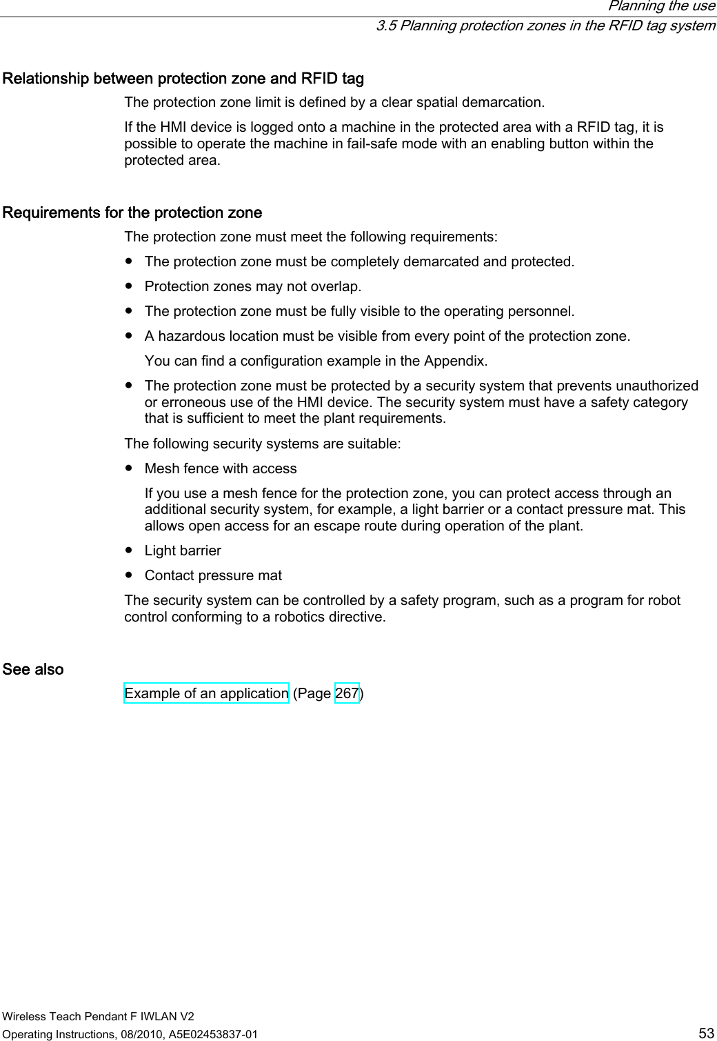  Planning the use   3.5 Planning protection zones in the RFID tag system Wireless Teach Pendant F IWLAN V2 Operating Instructions, 08/2010, A5E02453837-01  53 Relationship between protection zone and RFID tag The protection zone limit is defined by a clear spatial demarcation. If the HMI device is logged onto a machine in the protected area with a RFID tag, it is possible to operate the machine in fail-safe mode with an enabling button within the protected area. Requirements for the protection zone The protection zone must meet the following requirements:  ●  The protection zone must be completely demarcated and protected. ●  Protection zones may not overlap. ●  The protection zone must be fully visible to the operating personnel. ●  A hazardous location must be visible from every point of the protection zone. You can find a configuration example in the Appendix. ●  The protection zone must be protected by a security system that prevents unauthorized or erroneous use of the HMI device. The security system must have a safety category that is sufficient to meet the plant requirements. The following security systems are suitable:  ●  Mesh fence with access If you use a mesh fence for the protection zone, you can protect access through an additional security system, for example, a light barrier or a contact pressure mat. This allows open access for an escape route during operation of the plant. ●  Light barrier ●  Contact pressure mat The security system can be controlled by a safety program, such as a program for robot control conforming to a robotics directive. See also Example of an application (Page 267) PRELIMINARY II 1.7.2010
