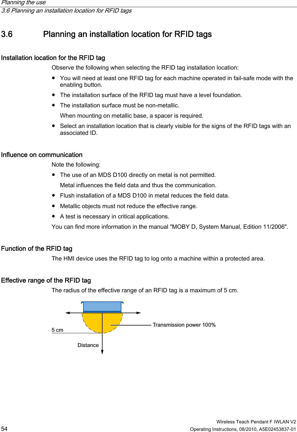 Planning the use   3.6 Planning an installation location for RFID tags  Wireless Teach Pendant F IWLAN V2 54 Operating Instructions, 08/2010, A5E02453837-01 3.6 Planning an installation location for RFID tags Installation location for the RFID tag  Observe the following when selecting the RFID tag installation location: ●  You will need at least one RFID tag for each machine operated in fail-safe mode with the enabling button. ●  The installation surface of the RFID tag must have a level foundation. ●  The installation surface must be non-metallic. When mounting on metallic base, a spacer is required. ●  Select an installation location that is clearly visible for the signs of the RFID tags with an associated ID. Influence on communication Note the following: ●  The use of an MDS D100 directly on metal is not permitted. Metal influences the field data and thus the communication. ●  Flush installation of a MDS D100 in metal reduces the field data. ●  Metallic objects must not reduce the effective range. ●  A test is necessary in critical applications. You can find more information in the manual &quot;MOBY D, System Manual, Edition 11/2006&quot;. Function of the RFID tag The HMI device uses the RFID tag to log onto a machine within a protected area.  Effective range of the RFID tag  The radius of the effective range of an RFID tag is a maximum of 5 cm. 7UDQVPLVVLRQSRZHU&apos;LVWDQFHFP PRELIMINARY II 1.7.2010